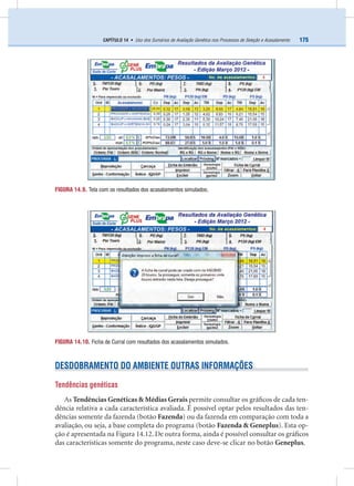 175CAPÍTULO 14 • Uso dos Sumários de Avaliação Genética nos Processos de Seleção e Acasalamento
DESDOBRAMENTO DO AMBIENTE OUTRAS INFORMAÇÕES
Tendências genéticas
As Tendências Genéticas & Médias Gerais permite consultar os gráﬁcos de cada ten-
dência relativa a cada característica avaliada. É possível optar pelos resultados das ten-
dências somente da fazenda (botão Fazenda) ou da fazenda em comparação com toda a
avaliação, ou seja, a base completa do programa (botão Fazenda & Geneplus). Esta op-
ção é apresentada na Figura 14.12. De outra forma, ainda é possível consultar os gráﬁcos
das características somente do programa, neste caso deve-se clicar no botão Geneplus.
FIGURA 14.9. Tela com os resultados dos acasalamentos simulados.
FIGURA 14.10. Ficha de Curral com resultados dos acasalamentos simulados.
 