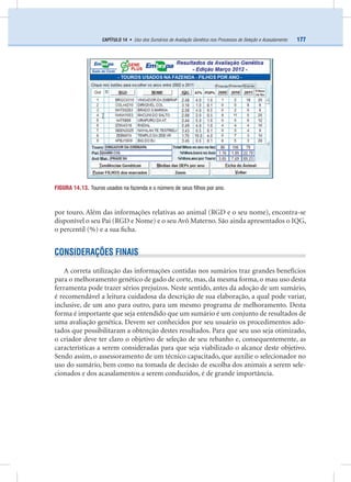 177CAPÍTULO 14 • Uso dos Sumários de Avaliação Genética nos Processos de Seleção e Acasalamento
por touro. Além das informações relativas ao animal (RGD e o seu nome), encontra-se
disponível o seu Pai (RGD e Nome) e o seu Avô Materno. São ainda apresentados o IQG,
o percentil (%) e a sua ﬁcha.
CONSIDERAÇÕES FINAIS
A correta utilização das informações contidas nos sumários traz grandes benefícios
para o melhoramento genético de gado de corte, mas, da mesma forma, o mau uso desta
ferramenta pode trazer sérios prejuízos. Neste sentido, antes da adoção de um sumário,
é recomendável a leitura cuidadosa da descrição de sua elaboração, a qual pode variar,
inclusive, de um ano para outro, para um mesmo programa de melhoramento. Desta
forma é importante que seja entendido que um sumário é um conjunto de resultados de
uma avaliação genética. Devem ser conhecidos por seu usuário os procedimentos ado-
tados que possibilitaram a obtenção destes resultados. Para que seu uso seja otimizado,
o criador deve ter claro o objetivo de seleção de seu rebanho e, consequentemente, as
características a serem consideradas para que seja viabilizado o alcance deste objetivo.
Sendo assim, o assessoramento de um técnico capacitado, que auxilie o selecionador no
uso do sumário, bem como na tomada de decisão de escolha dos animais a serem sele-
cionados e dos acasalamentos a serem conduzidos, é de grande importância.
FIGURA 14.13. Touros usados na fazenda e o número de seus ﬁlhos por ano.
 