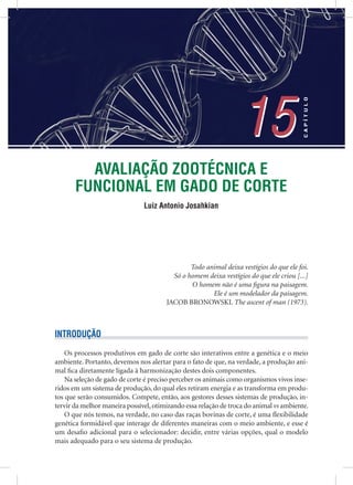 AVALIAÇÃO ZOOTÉCNICA E
FUNCIONAL EM GADO DE CORTE
Luiz Antonio Josahkian
15
CAPÍTULO
15
Todo animal deixa vestígios do que ele foi.
Só o homem deixa vestígios do que ele criou [...]
O homem não é uma ﬁgura na paisagem.
Ele é um modelador da paisagem.
JACOB BRONOWSKI. The ascent of man (1973).
INTRODUÇÃO
Os processos produtivos em gado de corte são interativos entre a genética e o meio
ambiente. Portanto, devemos nos alertar para o fato de que, na verdade, a produção ani-
mal ﬁca diretamente ligada à harmonização destes dois componentes.
Na seleção de gado de corte é preciso perceber os animais como organismos vivos inse-
ridos em um sistema de produção, do qual eles retiram energia e as transforma em produ-
tos que serão consumidos. Compete, então, aos gestores desses sistemas de produção, in-
tervir da melhor maneira possível,otimizando essa relação de troca do animal vs ambiente.
O que nós temos, na verdade, no caso das raças bovinas de corte, é uma ﬂexibilidade
genética formidável que interage de diferentes maneiras com o meio ambiente, e esse é
um desaﬁo adicional para o selecionador: decidir, entre várias opções, qual o modelo
mais adequado para o seu sistema de produção.
 
