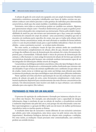 Melhoramento Genético Aplicado em Gado de Corte180
A seleção de gado de corte atual está equipada com um amplo ferramental. Modelos
matemático-estatísticos avançados trabalhando com bases de dados corretas nos per-
mitem conhecer com relativa precisão o valor genético do indivíduo para determinadas
características, desde que elas sejam medidas e modeladas adequadamente.
Entretanto, nem todas as características podem ser medidas nos animais. Algumas,
por apresentarem relação custo × benefício desfavorável, para as quais os ganhos possí-
veis de serem alcançados não compensam sua mensuração. Outras, pela simples impos-
sibilidade de medi-las, por não termos um instrumento que o faça, como por exemplo,
a harmonia do conjunto do corpo do animal – uma característica complexa que não se
encontra em nenhuma parte especíﬁca do corpo, mas que se traduz pela relação entre
as partes. Outras características, ainda, são mais eﬁcientes se medidas de forma indireta,
como é o caso da precocidade sexual, para a qual medidas indicadoras e fáceis de serem
obtidas – como o perímetro escrotal – se revelam muito eﬁcientes.
Por estas razões, as avaliações visuais de tipo dos animais ainda são consideradas
fortes instrumentos complementares de seleção, além do que, durante muito tempo e
ao longo dos milhares de anos de domesticação dos animais, foi a única ferramenta dis-
ponível para a humanidade. Utilizado desde o início do processo de domesticação dos
animais, o olho humano é a mais antiga ferramenta de seleção de bovinos que atende às
características desejadas pelo homem, não existindo nenhum instrumento capaz de ser
tão integrador de informações obtidas através de imagens.
Características morfológicas permitem uma leitura crítica dos tipos biológicos dos ani-
mais, que variam de ultraprecoces a extremamente tardios, lembrando que extremos não
são desejados. O que se busca são animais equilibrados com o ambiente em que estão sen-
do criados. Assim, torna-se evidente que não existe um biótipo mais eﬁciente para todos
os sistemas de produção,mas tipos morfológicos mais eﬁcientes para diferentes ambientes.
Neste capítulo será feita uma breve apresentação do uso das avaliações visuais como
prática de seleção em gado de corte, como ferramenta complementar a todo instru-
mental atualmente disponível para monitoramento das mais diversas características dos
animais. Um direcionamento mais incisivo será dado às raças zebuínas e aos métodos
adotados para esta espécie (Bos indicus).
PREPARANDO-SE PARA SER UM AVALIADOR
O processo de aquisição de conhecimento é formado por inúmeras relações de cau-
sa e efeito não lineares. Por exemplo, um selecionador com a capacidade de integrar
informações chega à conclusão de que na seleção de machos a circunferência escrotal
é realmente importante não pelo fato em si, mas porque ela está relacionada a uma me-
lhor espermatogênese e a geração de ﬁlhos (pelo uso do touro) de melhor performance
reprodutiva, tanto os machos quanto as fêmeas.
A resultante deste tipo de raciocínio é muito diferente de um raciocínio cartesiano
que admite, para toda consequência, uma única causa (ou pelo menos uma das mais
importantes). Resultantes biológicas derivam de relações mais complexas e múltiplas.
Por estas razões, as avaliações visuais precisam estar contextualizadas, caso contrário,
perdem seu sentido técnico.
 