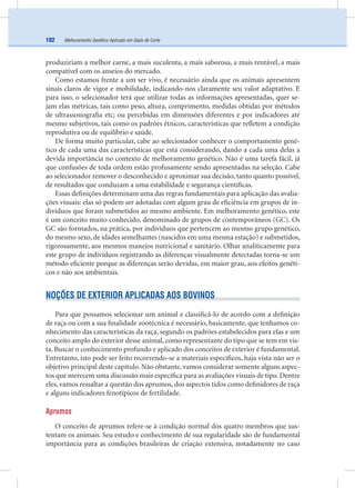 Melhoramento Genético Aplicado em Gado de Corte182
produziriam a melhor carne, a mais suculenta, a mais saborosa, a mais rentável, a mais
compatível com os anseios do mercado.
Como estamos frente a um ser vivo, é necessário ainda que os animais apresentem
sinais claros de vigor e mobilidade, indicando-nos claramente seu valor adaptativo. E
para isso, o selecionador terá que utilizar todas as informações apresentadas, quer se-
jam elas métricas, tais como peso, altura, comprimento, medidas obtidas por métodos
de ultrassonograﬁa etc; ou percebidas em dimensões diferentes e por indicadores até
mesmo subjetivos, tais como os padrões étnicos, características que reﬂetem a condição
reprodutiva ou de equilíbrio e saúde.
De forma muito particular, cabe ao selecionador conhecer o comportamento gené-
tico de cada uma das características que está considerando, dando a cada uma delas a
devida importância no contexto de melhoramento genético. Não é uma tarefa fácil, já
que confusões de toda ordem estão profusamente sendo apresentadas na seleção. Cabe
ao selecionador remover o desconhecido e aproximar sua decisão, tanto quanto possível,
de resultados que conduzam a uma estabilidade e segurança cientíﬁcas.
Essas deﬁnições determinam uma das regras fundamentais para aplicação das avalia-
ções visuais: elas só podem ser adotadas com algum grau de eﬁciência em grupos de in-
divíduos que foram submetidos ao mesmo ambiente. Em melhoramento genético, este
é um conceito muito conhecido, denominado de grupos de contemporâneos (GC). Os
GC são formados, na prática, por indivíduos que pertencem ao mesmo grupo genético,
do mesmo sexo, de idades semelhantes (nascidos em uma mesma estação) e submetidos,
rigorosamente, aos mesmos manejos nutricional e sanitário. Olhar analiticamente para
este grupo de indivíduos registrando as diferenças visualmente detectadas torna-se um
método eﬁciente porque as diferenças serão devidas, em maior grau, aos efeitos genéti-
cos e não aos ambientais.
NOÇÕES DE EXTERIOR APLICADAS AOS BOVINOS
Para que possamos selecionar um animal e classiﬁcá-lo de acordo com a deﬁnição
de raça ou com a sua ﬁnalidade zootécnica é necessário, basicamente, que tenhamos co-
nhecimento das características da raça, segundo os padrões estabelecidos para elas e um
conceito amplo do exterior desse animal, como representante do tipo que se tem em vis-
ta. Buscar o conhecimento profundo e aplicado dos conceitos de exterior é fundamental.
Entretanto, isto pode ser feito recorrendo-se a materiais especíﬁcos, haja vista não ser o
objetivo principal deste capítulo. Não obstante, vamos considerar somente alguns aspec-
tos que merecem uma discussão mais especíﬁca para as avaliações visuais de tipo. Dentre
eles, vamos ressaltar a questão dos aprumos, dos aspectos tidos como deﬁnidores de raça
e alguns indicadores fenotípicos de fertilidade.
Aprumos
O conceito de aprumos refere-se à condição normal dos quatro membros que sus-
tentam os animais. Seu estudo e conhecimento de sua regularidade são de fundamental
importância para as condições brasileiras de criação extensiva, notadamente no caso
 