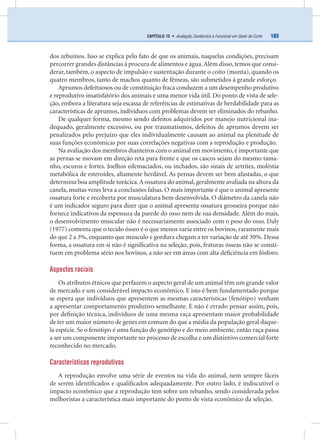183CAPÍTULO 15 • Avaliação Zootécnica e Funcional em Gado de Corte
dos zebuínos. Isso se explica pelo fato de que os animais, naquelas condições, precisam
percorrer grandes distâncias à procura de alimentos e água.Além disso, temos que consi-
derar, também, o aspecto de impulsão e sustentação durante o coito (monta), quando os
quatro membros, tanto de machos quanto de fêmeas, são submetidos à grande esforço.
Aprumos defeituosos ou de constituição fraca conduzem a um desempenho produtivo
e reprodutivo insatisfatório dos animais e uma menor vida útil. Do ponto de vista de sele-
ção, embora a literatura seja escassa de referências de estimativas de herdabilidade para as
características de aprumos, indivíduos com problemas devem ser eliminados do rebanho.
De qualquer forma, mesmo sendo defeitos adquiridos por manejo nutricional ina-
dequado, geralmente excessivo, ou por traumatismos, defeitos de aprumos devem ser
penalizados pelo prejuízo que eles individualmente causam ao animal na plenitude de
suas funções econômicas por suas correlações negativas com a reprodução e produção.
Na avaliação dos membros dianteiros com o animal em movimento, é importante que
as pernas se movam em direção reta para frente e que os cascos sejam do mesmo tama-
nho, escuros e fortes. Joelhos edemaciados, ou inchados, são sinais de artrites, moléstia
metabólica de esteroides, altamente herdável. As pernas devem ser bem afastadas, o que
determina boa amplitude torácica.A ossatura do animal,geralmente avaliada na altura da
canela, muitas vezes leva a conclusões falsas. O mais importante é que o animal apresente
ossatura forte e recoberta por musculatura bem desenvolvida. O diâmetro da canela não
é um indicador seguro para dizer que o animal apresenta ossatura grosseira porque não
fornece indicativos da espessura da parede do osso nem de sua densidade. Além do mais,
o desenvolvimento muscular não é necessariamente associado com o peso do osso. Daly
(1977) comenta que o tecido ósseo é o que menos varia entre os bovinos, raramente mais
do que 2 a 3%, enquanto que músculo e gordura chegam a ter variação de até 30%. Dessa
forma, a ossatura em si não é signiﬁcativa na seleção, pois, fraturas ósseas não se consti-
tuem em problema sério nos bovinos, a não ser em áreas com alta deﬁciência em fósforo.
Aspectos raciais
Os atributos étnicos que perfazem o aspecto geral de um animal têm um grande valor
de mercado e um considerável impacto econômico. E isto é bem fundamentado porque
se espera que indivíduos que apresentem as mesmas características (fenótipo) venham
a apresentar comportamento produtivo semelhante. E não é errado pensar assim, pois,
por deﬁnição técnica, indivíduos de uma mesma raça apresentam maior probabilidade
de ter um maior número de genes em comum do que a média da população geral daque-
la espécie. Se o fenótipo é uma função do genótipo e do meio ambiente, então raça passa
a ser um componente importante no processo de escolha e um distintivo comercial forte
reconhecido no mercado.
Características reprodutivas
A reprodução envolve uma série de eventos na vida do animal, nem sempre fáceis
de serem identiﬁcados e qualiﬁcados adequadamente. Por outro lado, é indiscutível o
impacto econômico que a reprodução tem sobre um rebanho, sendo considerada pelos
melhoristas a característica mais importante do ponto de vista econômico da seleção.
 