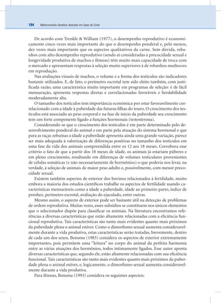 Melhoramento Genético Aplicado em Gado de Corte184
De acordo com Trenkle & William (1977), o desempenho reprodutivo é economi-
camente cinco vezes mais importante do que o desempenho ponderal e, pelo menos,
dez vezes mais importante que os aspectos qualitativos da carne. Sem dúvida, reba-
nhos com alto desempenho reprodutivo (sendo aí consideradas a precocidade sexual e
longevidade produtiva de machos e fêmeas) têm muito mais capacidade de troca com
o mercado e apresentam respostas à seleção muito superiores à de rebanhos medíocres
em reprodução.
Nas avaliações visuais de machos, o volume e a forma dos testículos são indicadores
bastante utilizados. E, de fato, o perímetro escrotal tem sido eleito também, com justi-
ﬁcada razão, uma característica muito importante em programas de seleção: é de fácil
mensuração, apresenta respostas diretas e correlacionadas favoráveis e herdabilidade
moderadamente alta.
O tamanho dos testículos tem importância econômica por estar favoravelmente cor-
relacionado com a idade à puberdade das futuras ﬁlhas do touro. O crescimento dos tes-
tículos está associado ao peso corporal e na fase de início da puberdade seu crescimento
tem um forte componente ligado a funções hormonais (testosterona).
Considerando-se que o crescimento dos testículos é em parte determinado pelo de-
senvolvimento ponderal do animal e em parte pela atuação do sistema hormonal e que
para as raças zebuínas a idade a puberdade apresenta ainda uma grande variação, parece
ser mais adequada à valorização de diferenças positivas no tamanho dos testículos em
uma fase da vida dos animais compreendida entre os 12 aos 18 meses. Corrobora esse
critério o fato de que a partir dos 18 meses de idade, os animais já estariam púberes e
em pleno crescimento, resultando em diferenças de volumes testiculares provenientes
de células somáticas (e não necessariamente de hormônios) o que poderia nos levar, na
verdade, à seleção de animais de maior peso adulto e, possivelmente, com menor preco-
cidade sexual.
Existem também aspectos de exterior dos bovinos relacionados à fertilidade, muito
embora a maioria dos estudos cientíﬁcos trabalhe os aspectos de fertilidade usando ca-
racterísticas mensuráveis como a idade a puberdade, idade ao primeiro parto, índice de
prenhez, perímetro escrotal, avaliação do ejaculado, entre outras.
Mesmo assim, o aspecto de exterior pode ser bastante útil na detecção de problemas
de ordem reprodutiva. Muitas vezes, esses subsídios se constituem nos únicos elementos
que o selecionador dispõe para classiﬁcar os animais. Na literatura encontramos refe-
rências a diversas características que estão altamente relacionadas com a eﬁciência fun-
cional reprodutiva. Tais características são tanto mais evidentes quanto mais próximos
da puberdade plena o animal estiver. Como o dimorﬁsmo sexual aumenta consideravel-
mente durante a vida produtiva, estas características serão tratadas, brevemente, dentro
de cada um dos sexos. Bonsma (1983) considera os aspectos de exterior extremamente
importantes, pois permitem uma “leitura” no corpo do animal da perfeita harmonia
entre as várias atuações dos hormônios, todos intimamente ligados. Esse autor aponta
diversas características que, segundo ele, estão altamente relacionadas com sua eﬁciência
funcional. Tais características são tanto mais evidentes quanto mais próximos da puber-
dade plena o animal estiver, e, logicamente, o dimorﬁsmo sexual aumenta consideravel-
mente durante a vida produtiva.
Para fêmeas, Bonsma (1993) considera os seguintes aspectos:
 