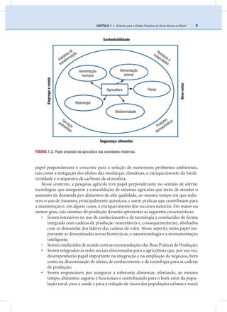 5CAPÍTULO 1 • Cenários para a Cadeia Produtiva da Carne Bovina no Brasil
papel preponderante e crescente para a solução de numerosos problemas ambientais,
tais como a mitigação dos efeitos das mudanças climáticas, o enriquecimento da biodi-
versidade e o sequestro de carbono da atmosfera.
Nesse contexto, a pesquisa agrícola terá papel preponderante no sentido de ofertar
tecnologias que assegurem a consolidação de sistemas agrícolas que terão de atender o
aumento da demanda por alimentos de alta qualidade, ao mesmo tempo em que redu-
zem o uso de insumos, principalmente químicos, e usem práticas que contribuam para
a manutenção e, em alguns casos, o enriquecimento dos recursos naturais. Em maior ou
menor grau, tais sistemas de produção deverão apresentar as seguintes características:
• Serem intensivos no uso de conhecimento e de tecnologia e conduzidos de forma
integrada com cadeias de produção sustentáveis e, consequentemente, alinhados
com as demandas dos líderes das cadeias de valor. Nesse aspecto, terão papel im-
portante as denominadas novas biotécnicas, a nanotecnologia e a instrumentação
inteligente;
• Serem conduzidos de acordo com as recomendações das Boas Práticas de Produção;
• Serem integrados às redes sociais direcionadas para a agricultura que, por sua vez,
desempenharão papel importante na integração e na ampliação de negócios, bem
como na disseminação de ideias, de conhecimento e de tecnologia para as cadeias
de produção;
• Serem responsáveis por assegurar a soberania alimentar, ofertando, ao mesmo
tempo, alimentos seguros e funcionais e contribuindo para o bem-estar da popu-
lação rural, para a saúde e para a redução de riscos das populações urbana e rural;
FIGURA 1.2. Papel ampliado da agricultura nas sociedades modernas.
Sustentabilidade
Segurança alimentar
Indústria de
transformação
Produtos
farmacêuticos
Resíduos e
subprodutos
Serviços
ambientais
Biodiversidade
Fibras
Bioenergia
Alimentação
humana
Alimentação
animal
Bem-estar
Empregoerenda
Agricultura
 