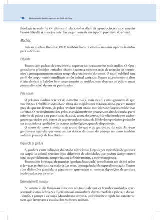 Melhoramento Genético Aplicado em Gado de Corte186
ﬁsiologia reprodutiva são altamente relacionadas.Além da reprodução, o temperamento
bravio diﬁculta o manejo e interfere negativamente no aspecto produtivo do animal.
Machos
Para os machos, Bonsma (1993) também discorre sobre os mesmos aspectos tratados
para as fêmeas:
Esqueleto
Touros com padrão de crescimento superior são sexualmente mais tardios. O hipo-
gonadismo primário (testículos infantis) acarreta menores taxas de secreção de hormô-
nios e consequentemente maior tempo de crescimento dos ossos. O touro subfértil tem
perﬁl do corpo muito semelhante ao do animal castrado. Touros excessivamente altos
e lateralmente achatados (sem arqueamento de costelas, sem abertura de peito e ancas
pouco afastadas) devem ser penalizados.
Pelo e couro
O pelo nos machos deve ser de diâmetro maior, mais escuro e mais grosseiro do que
nas fêmeas. O brilho e sedosidade ainda são exigidos nos machos, ainda que em menor
grau do que nas fêmeas. Os pelos revelam bom estado nutricional e funções endócrinas
corretas. O escurecimento dos pelos, especialmente no pescoço, no alto da canela, parte
inferior da paleta e na parte baixa da coxa, acima do jarrete, é condicionado por andró-
genos secretados pelo córtex da suprarrenal; são sinais da libido do reprodutor, podendo
ser associados a resultados de exames andrológicos, quando disponíveis.
O couro do touro é muito mais grosso do que o do garrote ou da vaca. As riscas
gordurosas amarelas que ocorrem nas dobras do couro do pescoço no touro também
indicam presença de boa libido.
Deposição de gordura
A gordura é um indicador do estado nutricional. Deposições especíﬁcas de gordura
no corpo do animal revelam tipos diferentes de obesidades que podem comprometer
total ou parcialmente, temporária ou deﬁnitivamente, a espermatogênese.
Touros com formação de maneios (gordura localizada) semelhantes aos de boi velho
e de vacas estéreis são, na maioria das vezes, consequências de superalimentação. Touros
com disfunções glandulares geralmente apresentam as mesmas deposições de gordura
inadequadas que as vacas.
Desenvolvimento muscular
Ao contrário das fêmeas, os músculos nos touros devem ser bem desenvolvidos, apre-
sentando claras deﬁnições. Fortes massas musculares devem recobrir a paleta, o dorso-
-lombo, a garupa e as coxas. Musculatura convexa, proeminente e rígida são caracterís-
ticas que favorecem a escolha dos melhores animais.
 