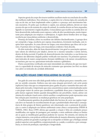 187CAPÍTULO 15 • Avaliação Zootécnica e Funcional em Gado de Corte
Aspectos gerais do corpo dos touros também auxiliam muito na conclusão da escolha
dos melhores indivíduos. Nos zebuínos, o cupim deve ter a forma típica de castanha de
caju ou de rim, ser bem implantado sobre a paleta e o pescoço, sem movimentos late-
rais excessivos. Os pelos que recobrem o cupim, nos animais púberes, devem ser mais
escuros do que os do restante do corpo do animal. As costelas devem ser bem arqueadas,
ligando-se suavemente à região da paleta. A musculatura que recobre as costelas deve ser
bem desenvolvida, indicando couro espesso e solto, de alta vascularização, muito impor-
tante para adaptação aos trópicos e subtrópicos. A região dorso-lombar deve ser larga,
recoberta por musculatura uniforme e desenvolvida.
Presença de lordose, cifose ou escoliose são defeitos desclassiﬁcantes. A garupa deve
ser comprida e larga, recoberta por espessa musculatura, levemente inclinada, com ís-
quios bem separados. As coxas devem ser largas, com musculatura que desce até os jar-
retes. O períneo deve ser largo, com musculatura evidente e bem descida.
Os dois testículos, além do bom desenvolvimento (em geral as associações apresen-
tam valores de referência por idades), devem ter o mesmo tamanho e serem móveis,
dentro da bolsa escrotal. O padrão de desenvolvimento dos testículos e a sua forma nos
zebuínos são diferentes daquele padrão veriﬁcado nos taurinos. Os primeiros apresen-
tam testículos de maior comprimento, formato tubiliforme e de menor circunferência;
os taurinos, por sua vez, apresentam testículos maiores e globulares.
Outra característica veriﬁcada com mais intensidade nos zebuínos do que nos tauri-
nos é a capacidade de retração do músculo cremaster que aproxima (no frio) ou afasta
(no calor) os testículos da cavidade abdominal.
AVALIAÇÕES VISUAIS COMO REGULADORAS DA SELEÇÃO
Em gado de corte tem sido dada grande ênfase na seleção para peso e tamanho, sem-
pre no sentido crescente. Embora essa seja uma situação previsível e até certo ponto
explicável, haja vista que os componentes peso, ganho de peso e tamanho têm uma vali-
dação pelo mercado, é importante que estas características sejam contextualizadas junto
a um grupo maior de outras que considerem a qualidade desse peso e imponham (ou
pelo menos sugiram) limites quando desequilíbrios são percebidos. Assim, adotar um
sistema de avaliação visual como critério auxiliar e complementar pode representar uma
boa solução para monitorar as mudanças genéticas em uma população.
O melhoramento genético da produtividade dos bovinos de corte nas regiões tropi-
cais deve ser baseado no reconhecimento de que a produtividade observada é consequ-
ência de dois grupos de fatores genéticos: um relacionado com o potencial de produ-
ção e o outro à adaptação aos fatores ambientais como clima e ectoparasitas (FRISH &
VEROE, 1982). Rosa (1999) aﬁrma que quando a criação é feita em condições pouco
modiﬁcadas, em regime de pastagens, por exemplo, o meio ambiente esboça os limites
até os quais as modiﬁcações genéticas poderão ter sucesso. No entanto, em sistema de
criação intensiva, com práticas artiﬁciais soﬁsticadas de manejo alimentar, reprodutivo e
sanitário, podem ser grandes os perigos de se extrapolar os limites que a biologia animal
poderá suportar com equilíbrio, comprometendo-se a saúde, o conforto e, por consequ-
ência, os níveis de produção, reprodução e longevidade.
 