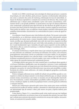 Melhoramento Genético Aplicado em Gado de Corte188
Gressler et al. (2004) comenta que uma estratégia de seleção que procura o aumento
da produção, em valor absoluto, pode provocar respostas correlacionadas indesejáveis,
tais como o aumento dos custos de mantença, diminuição da taxa de maturidade, re-
dução da eﬁciência reprodutiva e aumento da ocorrência de distocias. Mas, mesmo que
admitamos que a seleção esteja conciliando o peso com outras características, conti-
nuamos frente a um grande problema: ao praticarmos esse tipo de seleção poderemos
estar conduzindo a população para tipos bovinos de alta eﬁciência de ganho em peso e
de maior peso ﬁnal, porém de maturação mais tardia e maiores exigências nutricionais.
Neste ponto da seleção é que as avaliações visuais podem contribuir efetivamente para
estabilizar determinadas características ou contextualizá-las junto a outras de igual im-
portância.
As avaliações visuais buscam uma visão holística da seleção. No tocante a precocida-
de reprodutiva, ao se selecionar animais precoces, pode-se estar selecionando animais
geneticamente de menor porte e menor tamanho adulto, considerando que, genetica-
mente, novilhas que alcançam puberdade mais cedo são mais leves; enquanto novilhas
que a atingem mais tardiamente são, por outro lado, mais pesadas, em uma mesma ida-
de. A razão fundamental é que o tamanho, do qual o peso corporal é um dos melhores
indicadores, afeta os custos de mantença e a eﬁciência biológica e econômica dos reba-
nhos (Fitzhugh, 1976).
O consenso da literatura a respeito deste tema é que animais de grande porte podem
ser mais eﬁcientes em ambientes com fartura de alimentos. Em outros, com restrições,
principalmente nutricionais, devem ser preferidos os de porte médio, ou até pequeno.
Essas determinantes genéticas nos colocam frente a outro dilema: por um lado a busca
de fêmeas sexualmente precoces e de porte médio, e por outro, novilhos de carcaças pe-
sadas, apesar do crescente interesse por acabamento precoce.
A estratégia seletiva que parece ser mais razoável para a conciliação desta questão é
a de buscar indivíduos equilibrados, nem tão pequenos e precoces e nem caminhando
para o gigantismo, porque, no longo prazo, por estar distante dos extremos considerados
perigosos, essa parece ser uma boa alternativa para raça pura, pois possibilita o estabe-
lecimento de critérios mais uniformes e de maior abrangência geográﬁca, envolvendo
populações maiores.
Outras vantagens adicionais nesse modelo de seleção são percebidas quando se con-
trapõem os efeitos da seleção natural e os da seleção artiﬁcial já que, na seleção natural,
existem muitas características cujo ótimo se encontra em um desempenho intermedi-
ário. Provavelmente, o ótimo intermediário possibilita melhor adequação, maiores re-
servas e mudanças rápidas na média da população frente à enorme gama de ambientes
e variações naturais.
Seleção por conformação apresenta pelo menos duas razões para serem envolvidas
no processo de escolha de animais: atender a demanda de valorização pelo mercado de
um determinado tipo de animal e obter, pelo menos em parte, resposta indireta para
produtividade.
Como ilustra a Figura 15.1, a musculatura pode variar muito sem que isso implique
em grandes modiﬁcações na estrutura óssea ou no tamanho dos animais. Isso quer dizer
que a seleção para aumento das porções comestíveis da carcaça não implica, necessaria-
mente, no aumento do tamanho adulto.
 