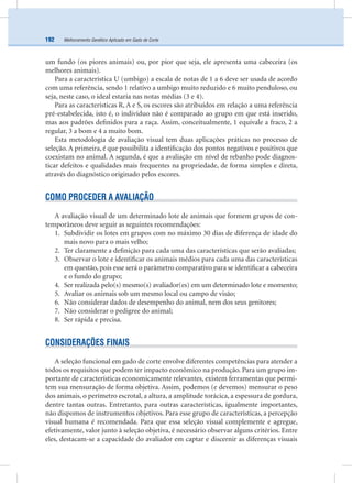 Melhoramento Genético Aplicado em Gado de Corte192
um fundo (os piores animais) ou, por pior que seja, ele apresenta uma cabeceira (os
melhores animais).
Para a característica U (umbigo) a escala de notas de 1 a 6 deve ser usada de acordo
com uma referência, sendo 1 relativo a umbigo muito reduzido e 6 muito penduloso, ou
seja, neste caso, o ideal estaria nas notas médias (3 e 4).
Para as características R, A e S, os escores são atribuídos em relação a uma referência
pré-estabelecida, isto é, o indivíduo não é comparado ao grupo em que está inserido,
mas aos padrões deﬁnidos para a raça. Assim, conceitualmente, 1 equivale a fraco, 2 a
regular, 3 a bom e 4 a muito bom.
Esta metodologia de avaliação visual tem duas aplicações práticas no processo de
seleção. A primeira, é que possibilita a identiﬁcação dos pontos negativos e positivos que
coexistam no animal. A segunda, é que a avaliação em nível de rebanho pode diagnos-
ticar defeitos e qualidades mais frequentes na propriedade, de forma simples e direta,
através do diagnóstico originado pelos escores.
COMO PROCEDER A AVALIAÇÃO
A avaliação visual de um determinado lote de animais que formem grupos de con-
temporâneos deve seguir as seguintes recomendações:
1. Subdividir os lotes em grupos com no máximo 30 dias de diferença de idade do
mais novo para o mais velho;
2. Ter claramente a deﬁnição para cada uma das características que serão avaliadas;
3. Observar o lote e identiﬁcar os animais médios para cada uma das características
em questão, pois esse será o parâmetro comparativo para se identiﬁcar a cabeceira
e o fundo do grupo;
4. Ser realizada pelo(s) mesmo(s) avaliador(es) em um determinado lote e momento;
5. Avaliar os animais sob um mesmo local ou campo de visão;
6. Não considerar dados de desempenho do animal, nem dos seus genitores;
7. Não considerar o pedigree do animal;
8. Ser rápida e precisa.
CONSIDERAÇÕES FINAIS
A seleção funcional em gado de corte envolve diferentes competências para atender a
todos os requisitos que podem ter impacto econômico na produção. Para um grupo im-
portante de características economicamente relevantes, existem ferramentas que permi-
tem sua mensuração de forma objetiva. Assim, podemos (e devemos) mensurar o peso
dos animais, o perímetro escrotal, a altura, a amplitude torácica, a espessura de gordura,
dentre tantas outras. Entretanto, para outras características, igualmente importantes,
não dispomos de instrumentos objetivos. Para esse grupo de características, a percepção
visual humana é recomendada. Para que essa seleção visual complemente e agregue,
efetivamente, valor junto à seleção objetiva, é necessário observar alguns critérios. Entre
eles, destacam-se a capacidade do avaliador em captar e discernir as diferenças visuais
 
