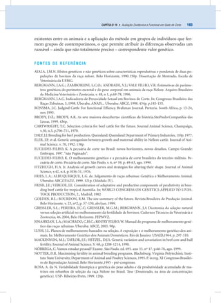 193CAPÍTULO 15 • Avaliação Zootécnica e Funcional em Gado de Corte
existentes entre os animais e a aplicação do método em grupos de indivíduos que for-
mem grupos de contemporâneos, o que permite atribuir às diferenças observadas um
razoável – ainda que não totalmente preciso – correspondente valor genético.
FONTES DE REFERÊNCIA
AYALA, J.M.N. Efeitos genéticos e não genéticos sobre características reprodutivas e ponderais de duas po-
pulações de bovinos da raça nelore. Belo Horizonte, 1990.150p. Dissertação de Mestrado. Escola de
Veterinária da UFMG.
BERGMANN, J.A.G.; ZAMBORLINI, L.C.O.; ANDRADE, V.J.; VALE FILHO, V.R. Estimativas de parâme-
tros genéticos do perímetro escrotal e do peso corporal em animais da raça Nelore. Arquivo Brasileiro
de Medicina Veterinária e Zootecnia. v. 48, n 1, p.69-78, 1996.
BERGMANN, J.A.G. Indicadores de Precocidade Sexual em Bovinos de Corte. In: Congresso Brasileiro das
Raças Zebuínas, 3, 1998. Uberaba. ANAIS... Uberaba: ABCZ. 1998. 434p. p.145-155.
BONSMA, J.C. Judgind Cattle For functional Efﬁency. Brahman Journal. Pretoria. South Africa, p. 15-24,
nov.1993.
BRODY, D.E.; BRODY, A.R. As sete maiores descobertas cientíﬁcas da história.SãoPaulo:Companhia das
Letras. 1999. 436p.
CARTWRIGHT, T.C. Selection criteria for beef cattle for the future. Journal Animal Science, Champaign,
v.30, n.5, p.706-711, 1970.
DALY,J.J.Breeding for beef production.Quensland.Quensland Department of Primary Industries,110p.1977.
ELER, J.P. et al. Genetic antoganism between growth and maternal ability in Nellore cattle. Journal of Ani-
mal Science. v. 70, 1992. 138p.
EUCLIDES FILHO, K. A pecuária de corte no Brasil: novos horizontes, novos desaﬁos. Campo Grande:
Embrapa. 1997.“não Paginado“.
EUCLIDES FILHO, K. O melhoramento genético e a pecuária de corte brasileira do terceiro milênio. Pe-
cuária de corte. Pecuária de corte. São Paulo, v. 6, nº 59, p. 49-63, ago. 1999.
FITZHUGH, H.A. Jr. Analysis of growth curves and strategies for altering their shape. Journal of Animal
Science, v.42, n.4, p.1036-51, 1976.
FRIES, L.A.; ALBUQUERQUE, L.G. de. Julgamento de raças zebuínas: Genética e Melhoramento Animal.
Uberaba: ABCZ/FAZU, 1999. 121p. (Módulo IV).
FRISH, J.E.; VERCOE, J.E. Consideration of adaptative and productive components of produtivity in bree-
ding beef cattle for tropical Austrália. In: WORLD CONGRESS ON GENETICS APPLIED TO LIVES-
TOCK PRODUCTION, 2., Madrid, 1982
GOLDEN, B.L.; BOURDON, R.M. The sire summary of the future. Revista Brasileira de Produção Animal.
Belo Horizonte. v. 23, nº2, p. 57-150, abr/jun. 1999.
GRESSLER, S.L.; PEREIRA, J.C.C; GRESSLER, M.G.M.; BERGMANN, J.A Dicotomia da seleção natural
versus seleção artiﬁcial no melhoramento da fertilidade de bovinos. Cadernos Técnicos de Veterinária e
Zootecnia, 46, 2004, Belo Horizonte. FEPMVZ.
JOSAHKIAN, L.A.; MACHADO, C.H.C.; KOURY FILHO,W. Manual do programa de melhoramento gené-
tico das raças zebuínas. Uberaba: ABCZ, 2003. 98p.
LUSH, J.L. Planos de melhoramento baseados na seleção. A exposição e o melhoramento genético dos ani-
mais. In: Melhoramento Genético dos Animais Domésticos. Rio de Janeiro: USAID,1964. p. 297-310.
MACKINNON, M.J.; TAYLOR, J.F.; HETZEL, D.J.S. Genetic variation and covariation in beef cow and bull
fertility. Journal of Animal Science. V. 68, p.1208-1214, 1990.
NÓBREGA, C. Vamos estudar pessoal? Exame. São Paulo. ed. 695. ano 33. nº 17. p.66-76, ago. 1999.
NOTTER, D.R. Maximising fertility in animal breeding programs. Blacksburg: Virginia Polytechinic Insti-
tute State University, Department of Animal and Poultry Sciences, 1995. P. in reg. XI Congresso Brasilei-
ro de Reprodução Animal. Belo Horizonte,1995 - pré-congresso.
ROSA, A. da N. Variabilidade fenotípica e genética do peso adulto e da produtividade acumulada de ma-
trizes em rebanhos de seleção da raça Nelore no Brasil. Tese (Doutorado, na área de concentração:
genética). USP- Ribeirão Preto, 1999. 120p.
 