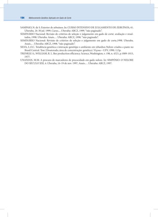 Melhoramento Genético Aplicado em Gado de Corte194
SAMPAIO, N. de S. Exterior de zebuínos. In: CURSO INTENSIVO DE JULGAMENTO DE ZEBUÍNOS, 41.
Uberaba. 26-30 jul. 1999. Curso.... Uberaba: ABCZ, 1999.“não paginado”.
SEMINÁRIO Nacional: Revisão de critérios de seleção e julgamento em gado de corte: avaliação e resul-
tados, 1998. Uberaba. Anais... . Uberaba: ABCZ, 1998.“não paginado”.
SEMINÁRIO Nacional: Revisão de critérios de seleção e julgamento em gado de corte,1998. Uberaba.
Anais... . Uberaba: ABCZ, 1998.“não paginado”.
SILVA, L.O.C. Tendência genética e interação genótipo x ambiente em rebanhos Nelore criados a pasto no
Brasil Central. Tese (Doutorado, área de concentração: genética). Viçosa – UFV, 1990. 113p.
TRENKLE A.; WILLIAM, R. L. Bee production efﬁciency. Science, Washington, v. 198, n. 4321, p.1009-1015,
1977.
UNANIAN, M.M. A procura de marcadores de precocidade em gado nelore. In: SIMPÓSIO: O NELORE
DO SÉCULO XXI, 4. Uberaba, 16-19 de nov. 1997, Anais... . Uberaba: ABCZ, 1997.
 