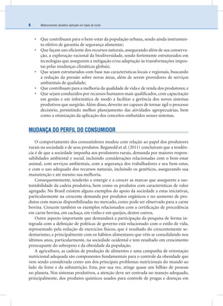 Melhoramento Genético Aplicado em Gado de Corte6
• Que contribuam para o bem-estar da população urbana, sendo ainda instrumen-
to efetivo de garantia de segurança alimentar;
• Que façam uso eﬁciente dos recursos naturais, assegurando além de sua conserva-
ção, a exploração racional da biodiversidade, sendo fortemente estruturados em
tecnologias que assegurem a mitigação e/ou adaptação às transformações impos-
tas pelas mudanças climáticas globais;
• Que sejam estruturados com base nas características locais e regionais, buscando
a redução da pressão sobre novas áreas, além de serem provedores de serviços
ambientais de qualidade;
• Que contribuam para a melhoria da qualidade de vida e de renda dos produtores; e
• Que sejam conduzidos por recursos humanos mais qualiﬁcados, com capacitação
em gestão e em informática de modo a facilitar a gerência dos novos sistemas
produtivos que surgirão. Além disso, deverão ser capazes de tornar ágil o processo
decisório, permitindo melhor planejamento das atividades agropecuárias, bem
como a otimização da aplicação dos conceitos embutidos nesses sistemas.
MUDANÇA DO PERFIL DO CONSUMIDOR
O comportamento dos consumidores mudou com relação ao papel dos produtores
rurais na sociedade e de seus produtos. Reganold et al. (2011) concluíram que a tendên-
cia é de que a sociedade imponha aos produtores rurais, demanda por maiores respon-
sabilidades ambiental e social, incluindo considerações relacionadas com o bem-estar
animal, com serviços ambientais, com a segurança dos trabalhadores e seu bem-estar,
e com o uso adequado dos recursos naturais, incluindo os genéticos, assegurando sua
manutenção e até mesmo sua melhoria.
Consequentemente, tenderão a emergir e a crescer as marcas que assegurem a sus-
tentabilidade da cadeia produtiva, bem como os produtos com características de valor
agregado. No Brasil existem alguns exemplos do apoio da sociedade a estas iniciativas,
particularmente na crescente demanda por produtos orgânicos e no aumento de pro-
dutos com marcas disponibilizadas no mercado, como pode ser observado para a carne
bovina. Crescem também os exemplos relacionados com a certiﬁcação de procedência
em carne bovina, em cachaça, em vinho e em queijos, dentre outros.
Outro aspecto importante que demandará a participação da pesquisa de forma in-
tegrada com a deﬁnição de políticas de governo está relacionado com o estilo de vida,
representado pela redução de exercícios físicos, que é resultado do crescentemente se-
dentarismo, e principalmente com os hábitos alimentares que vêm se consolidando nos
últimos anos, particularmente, na sociedade ocidental e tem resultado em crescimento
preocupante do sobrepeso e da obesidade da população.
A agricultura, as cadeias de produção de alimentos e uma campanha de orientação
nutricional adequada são componentes fundamentais para o controle da obesidade que
vem sendo considerada como um dos principais problemas nutricionais do mundo ao
lado da fome e da subnutrição. Esta, por sua vez, atinge quase um bilhão de pessoas
no planeta. Nos sistemas produtivos, a atenção deve ser centrada no manejo adequado,
principalmente, dos produtos químicos usados para controle de pragas e doenças em
 