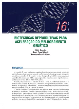 BIOTÉCNICAS REPRODUTIVAS PARA
ACELERAÇÃO DO MELHORAMENTO
GENÉTICO
Ériklis Nogueira
Gisele Zoccal Mingoti
Alessandra Corallo Nicacio
16
CAPÍTULO
16
INTRODUÇÃO
A pecuária de corte brasileira vem ganhando destaque tanto no cenário econômico
nacional quanto internacional graças às melhoras nos índices de produção alcançados
nos últimos anos. Em 2011, o efetivo bovino alcançou 212,8 milhões de cabeças, sendo
que o Brasil tornou-se, em 2012, o segundo produtor mundial e maior exportador mun-
dial de carne bovina (IBGE, 2011; USDA, 2013).
Grande parte do sucesso no aumento do abate e níveis de produtividade devem-se às
melhorias nos sistemas de produção, salientando o surgimento e crescimento das bio-
técnicas de reprodução. Atualmente, a indústria da reprodução animal movimenta no
mundo valores em torno de 5 bilhões de dólares.
A utilização de touros avaliados (com DEPs positivas para características de interesse
econômico) se mostrou um importante instrumento para a melhoria do patrimônio
genético, mas a inseminação artiﬁcial (IA) aliada ao uso de protocolos que permitem a
inseminação artiﬁcial em tempo ﬁxo (IATF), ou em momento pré-determinado, permi-
tiram o melhor aproveitamento do potencial genético dos machos. Já a transferência de
embriões por superovulação (SOV) e a produção in vitro (PIV) de embriões são ferra-
 