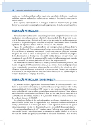 Melhoramento Genético Aplicado em Gado de Corte196
mentas que possibilitam utilizar melhor o potencial reprodutivo de fêmeas e machos de
qualidade superior, acelerando o melhoramento genético e favorecendo programas de
seleção animal.
Neste capítulo serão abordadas as principais biotécnicas de reprodução que estão
disponíveis aos criadores para implementação de programas de melhoramento genético.
INSEMINAÇÃO ARTIFICIAL (IA)
Biotécnicas reprodutivas como a inseminação artiﬁcial têm proporcionado avanços
signiﬁcativos no melhoramento do rebanho bovino mundial, além de permitir o con-
trole de doenças venéreas e diminuição de custos com reposição. São também vantagens:
a redução na frequência de genes recessivos indesejáveis e a difusão do sêmen de touros
superiores em regiões do mundo onde sua criação não seria possível.
Apesar dos seus benefícios, a IA é usada em um baixo percentual das fêmeas de corte
nos países do Mercosul. Dentre as causas que limitam a expansão da técnica em bovinos
de corte destaca-se a falta de proﬁssionais capacitados para sua aplicação, o anestro
pós-parto das vacas, as falhas na detecção do cio e a estrutura deﬁciente das proprie-
dades, dentre outras. O Brasil possui cerca de 60 milhões de vacas em reprodução com
prevalência de cerca de 80% de sangue zebu (Bos indicus) criadas, na sua grande maioria,
a pasto, o que diﬁculta a detecção de cio e eﬁciência dos programas de IA.
Os sistemas tradicionais de detecção de cio (buçal marcador e observação visual) são
eﬁcazes em apenas 55-60% dos animais em cio, o que limita a eﬁciência do programa de
IA. As perdas de cios aumentam o número de dias improdutivos dos animais e o inter-
valo entre partos, diminuindo o número de bezerros nascidos. Desta forma, programas
de inseminação em tempo ﬁxo, sem a necessidade de detecção de cio, colaboram para o
aumento da eﬁciência e emprego da técnica.
INSEMINAÇÃO ARTIFICIAL EM TEMPO FIXO (IATF)
Na pecuária moderna, é primordial desenvolver formas de conhecer, controlar e me-
lhorar os índices reprodutivos (taxa de prenhez, índice de serviço, intervalo entre partos,
taxa de natalidade). Neste sentido, a IATF promoveu um avanço na utilização da insemi-
nação artiﬁcial tradicional, sendo responsável pelo aumento de mais de 5% do rebanho
bovino brasileiro inseminado nos últimos 10 anos. No ano 2000, foram comercializadas
5.769.348 doses de sêmen e, no ano de 2011, o número de doses de sêmen comercializa-
das no Brasil alcançou 11.906.763.
Os primeiros trabalhos de sincronização de cio preconizavam a indução do estro para
posteriormente realizar a IA. Já os protocolos mais modernos objetivam sincronizar a
ovulação, mesmo sem as manifestações de cio. Assim, é possível inseminar um grande
número de animais em dias pré-determinados, sem a necessidade de detecção de cio.
As vantagens da utilização da IATF baseiam-se em: 1) eliminar a necessidade de obser-
vação de cio; 2) evitar a inseminação de vacas em momento errado; 3) induzir a ciclicidade
em vacas em anestro pós-parto; 4) concentrar as atividades e diminuir a mão de obra;
 