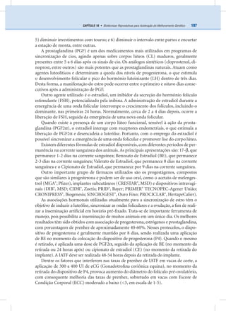 197CAPÍTULO 16 • Biotécnicas Reprodutivas para Aceleração do Melhoramento Genético
5) diminuir investimentos com touros; e 6) diminuir o intervalo entre partos e encurtar
a estação de monta, entre outras.
A prostaglandina (PGF) é um dos medicamentos mais utilizados em programas de
sincronização de cios, agindo apenas sobre corpos lúteos (CL) maduros, geralmente
presentes entre 5 a 6 dias após os sinais de cio. Os análogos sintéticos (cloprostenol, di-
noprost, entre outros) são mais potentes que as prostaglandinas naturais. Atuam como
agentes luteolíticos e determinam a queda dos níveis de progesterona, o que estimula
o desenvolvimento folicular e pico do hormônio luteinizante (LH) dentro de três dias.
Desta forma, a manifestação do estro pode ocorrer entre o primeiro e oitavo dias conse-
cutivos após a administração de PGF.
Outro agente utilizado é o estradiol, um inibidor da secreção do hormônio folículo
estimulante (FSH), potencializado pela inibina. A administração de estradiol durante a
emergência de uma onda folicular interrompe o crescimento dos folículos, incluindo o
dominante, nas primeiras 24 horas. Normalmente, cerca de 2 a 4 dias depois, ocorre a
liberação de FSH, seguida da emergência de uma nova onda folicular.
Quando existe a presença de um corpo lúteo funcional, sensível à ação da prosta-
glandina (PGF2α), o estradiol interage com receptores endometriais, o que estimula a
liberação de PGF2α e desencadeia a luteólise. Portanto, com o emprego do estradiol é
possível sincronizar a emergência de uma onda folicular e promover lise do corpo lúteo.
Existem diferentes fórmulas de estradiol disponíveis, com diferentes períodos de per-
manência na corrente sanguínea dos animais. As principais apresentações são: 17-β, que
permanece 1-2 dias na corrente sanguínea; Benzoato de Estradiol (BE), que permanece
2-3 dias na corrente sanguínea; Valerato de Estradiol, que permanece 8 dias na corrente
sanguínea e o Cipionato de Estradiol, que permanece por 9 dias na corrente sanguínea.
Outro importante grupo de fármacos utilizados são os progestágenos, compostos
que são similares à progesterona e podem ser de uso oral, como o acetato de melenges-
trol (MGA®
, Pﬁzer), implantes subcutâneos (CRESTAR®
, MSD) e dispositivos intravagi-
nais (DIB®
, MSD; CIDR®
, Zoetis; PRID®
, Bayer; PRIMER®
TECNOPEC-Agener União;
CRONIPRESS®
, Biogenesis; SINCROGEST®
, Ouro Fino; PROCICLAR®
, HertapeCalier).
As associações hormonais utilizadas atualmente para a sincronização de estro têm o
objetivo de induzir a luteólise, sincronizar as ondas foliculares e a ovulação, a ﬁm de reali-
zar a inseminação artiﬁcial em horário pré-ﬁxado. Trata-se de importante ferramenta de
manejo, pois possibilita a inseminação de muitos animais em um único dia. Os melhores
resultados têm sido obtidos com associação de progesterona, estrógenos e prostaglandina,
com porcentagem de prenhez de aproximadamente 40-60%. Nesses protocolos, o dispo-
sitivo de progesterona é geralmente mantido por 8 dias, sendo realizada uma aplicação
de BE no momento da colocação do dispositivo de progesterona (P4). Quando o mesmo
é retirado, é aplicada uma dose de PGF2α, seguido da aplicação de BE (no momento da
retirada ou 24 horas após) ou cipionato de estradiol (CE) (no momento da retirada do
implante). A IATF deve ser realizada 48-54 horas depois da retirada do implante.
Dentre os fatores que interferem nas taxas de prenhez de IATF em vacas de corte, a
aplicação de 300 a 400 UI de eCG (Gonadotroﬁna coriônica equina), no momento da
retirada do dispositivo de P4, provoca aumento do diâmetro do folículo pré-ovulatório,
com consequente melhoria das taxas de prenhez, sobretudo em vacas com Escore de
Condição Corporal (ECC) moderado a baixo (<3, em escala de 1-5).
 