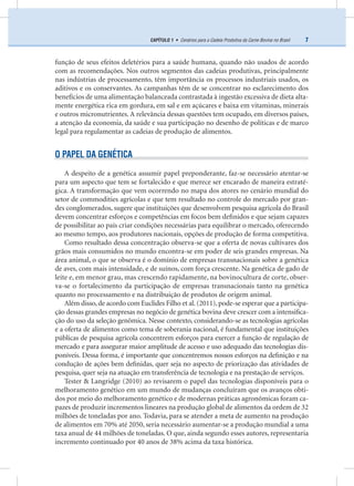 7CAPÍTULO 1 • Cenários para a Cadeia Produtiva da Carne Bovina no Brasil
função de seus efeitos deletérios para a saúde humana, quando não usados de acordo
com as recomendações. Nos outros segmentos das cadeias produtivas, principalmente
nas indústrias de processamento, têm importância os processos industriais usados, os
aditivos e os conservantes. As campanhas têm de se concentrar no esclarecimento dos
benefícios de uma alimentação balanceada contrastada à ingestão excessiva de dieta alta-
mente energética rica em gordura, em sal e em açúcares e baixa em vitaminas, minerais
e outros micronutrientes. A relevância dessas questões tem ocupado, em diversos países,
a atenção da economia, da saúde e sua participação no desenho de políticas e de marco
legal para regulamentar as cadeias de produção de alimentos.
O PAPEL DA GENÉTICA
A despeito de a genética assumir papel preponderante, faz-se necessário atentar-se
para um aspecto que tem se fortalecido e que merece ser encarado de maneira estraté-
gica. A transformação que vem ocorrendo no mapa dos atores no cenário mundial do
setor de commodities agrícolas e que tem resultado no controle do mercado por gran-
des conglomerados, sugere que instituições que desenvolvem pesquisa agrícola do Brasil
devem concentrar esforços e competências em focos bem deﬁnidos e que sejam capazes
de possibilitar ao país criar condições necessárias para equilibrar o mercado, oferecendo
ao mesmo tempo, aos produtores nacionais, opções de produção de forma competitiva.
Como resultado dessa concentração observa-se que a oferta de novas cultivares dos
grãos mais consumidos no mundo encontra-se em poder de seis grandes empresas. Na
área animal, o que se observa é o domínio de empresas transnacionais sobre a genética
de aves, com mais intensidade, e de suínos, com força crescente. Na genética de gado de
leite e, em menor grau, mas crescendo rapidamente, na bovinocultura de corte, obser-
va-se o fortalecimento da participação de empresas transnacionais tanto na genética
quanto no processamento e na distribuição de produtos de origem animal.
Além disso, de acordo com Euclides Filho et al. (2011), pode-se esperar que a participa-
ção dessas grandes empresas no negócio de genética bovina deve crescer com a intensiﬁca-
ção do uso da seleção genômica. Nesse contexto, considerando-se as tecnologias agrícolas
e a oferta de alimentos como tema de soberania nacional, é fundamental que instituições
públicas de pesquisa agrícola concentrem esforços para exercer a função de regulação de
mercado e para assegurar maior amplitude de acesso e uso adequado das tecnologias dis-
poníveis. Dessa forma, é importante que concentremos nossos esforços na deﬁnição e na
condução de ações bem deﬁnidas, quer seja no aspecto de priorização das atividades de
pesquisa, quer seja na atuação em transferência de tecnologia e na prestação de serviços.
Tester & Langridge (2010) ao revisarem o papel das tecnologias disponíveis para o
melhoramento genético em um mundo de mudanças concluíram que os avanços obti-
dos por meio do melhoramento genético e de modernas práticas agronômicas foram ca-
pazes de produzir incrementos lineares na produção global de alimentos da ordem de 32
milhões de toneladas por ano. Todavia, para se atender a meta de aumento na produção
de alimentos em 70% até 2050, seria necessário aumentar-se a produção mundial a uma
taxa anual de 44 milhões de toneladas. O que, ainda segundo esses autores, representaria
incremento continuado por 40 anos de 38% acima da taxa histórica.
 