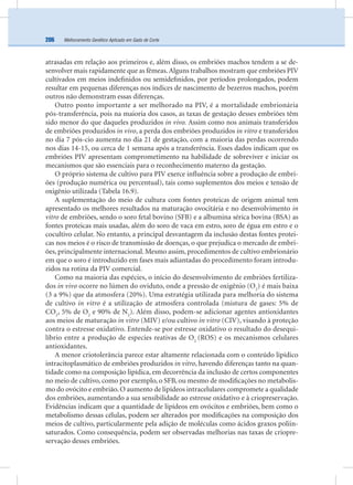 Melhoramento Genético Aplicado em Gado de Corte206
atrasadas em relação aos primeiros e, além disso, os embriões machos tendem a se de-
senvolver mais rapidamente que as fêmeas.Alguns trabalhos mostram que embriões PIV
cultivados em meios indeﬁnidos ou semideﬁnidos, por períodos prolongados, podem
resultar em pequenas diferenças nos índices de nascimento de bezerros machos, porém
outros não demonstram essas diferenças.
Outro ponto importante a ser melhorado na PIV, é a mortalidade embrionária
pós-transferência, pois na maioria dos casos, as taxas de gestação desses embriões têm
sido menor do que daqueles produzidos in vivo. Assim como nos animais transferidos
de embriões produzidos in vivo, a perda dos embriões produzidos in vitro e transferidos
no dia 7 pós-cio aumenta no dia 21 de gestação, com a maioria das perdas ocorrendo
nos dias 14-15, ou cerca de 1 semana após a transferência. Esses dados indicam que os
embriões PIV apresentam comprometimento na habilidade de sobreviver e iniciar os
mecanismos que são essenciais para o reconhecimento materno da gestação.
O próprio sistema de cultivo para PIV exerce inﬂuência sobre a produção de embri-
ões (produção numérica ou percentual), tais como suplementos dos meios e tensão de
oxigênio utilizada (Tabela 16.9).
A suplementação do meio de cultura com fontes proteicas de origem animal tem
apresentado os melhores resultados na maturação ovocitária e no desenvolvimento in
vitro de embriões, sendo o soro fetal bovino (SFB) e a albumina sérica bovina (BSA) as
fontes proteicas mais usadas, além do soro de vaca em estro, soro de égua em estro e o
cocultivo celular. No entanto, a principal desvantagem da inclusão destas fontes protei-
cas nos meios é o risco de transmissão de doenças, o que prejudica o mercado de embri-
ões, principalmente internacional. Mesmo assim, procedimentos de cultivo embrionário
em que o soro é introduzido em fases mais adiantadas do procedimento foram introdu-
zidos na rotina da PIV comercial.
Como na maioria das espécies, o início do desenvolvimento de embriões fertiliza-
dos in vivo ocorre no lúmen do oviduto, onde a pressão de oxigênio (O2
) é mais baixa
(3 a 9%) que da atmosfera (20%). Uma estratégia utilizada para melhoria do sistema
de cultivo in vitro é a utilização de atmosfera controlada (mistura de gases: 5% de
CO2
, 5% de O2
e 90% de N2
). Além disso, podem-se adicionar agentes antioxidantes
aos meios de maturação in vitro (MIV) e/ou cultivo in vitro (CIV), visando à proteção
contra o estresse oxidativo. Entende-se por estresse oxidativo o resultado do desequi-
líbrio entre a produção de especies reativas de O2
(ROS) e os mecanismos celulares
antioxidantes.
A menor criotolerância parece estar altamente relacionada com o conteúdo lipídico
intracitoplasmático de embriões produzidos in vitro, havendo diferenças tanto na quan-
tidade como na composição lipídica, em decorrência da inclusão de certos componentes
no meio de cultivo, como por exemplo, o SFB, ou mesmo de modiﬁcações no metabolis-
mo do ovócito e embrião. O aumento de lipídeos intracelulares compromete a qualidade
dos embriões, aumentando a sua sensibilidade ao estresse oxidativo e à criopreservação.
Evidências indicam que a quantidade de lipídeos em ovócitos e embriões, bem como o
metabolismo dessas células, podem ser alterados por modiﬁcações na composição dos
meios de cultivo, particularmente pela adição de moléculas como ácidos graxos poliin-
saturados. Como consequência, podem ser observadas melhorias nas taxas de criopre-
servação desses embriões.
 