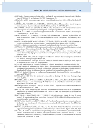 209CAPÍTULO 16 • Biotécnicas Reprodutivas para Aceleração do Melhoramento Genético
ARRUDA, Z.J. Considerações econômicas sobre a produção de bezerros de corte. Campo Grande, MS: Em-
brapa-CNPGC, 1993. 4p. (Embrapa/CNPGC, Documentos, 47).
ASBIA. Índex ASBIA- importação, exportação e comercialização de sêmen- 2011. ASBIA. São Paulo SP,
2011.
BARUSELLI, P.S.; FERREIRA, R.M.; SALES, J.N.S.; GIMENES, L.U. et al.Timed embryo transfer programs
for management of donor and recipient cattle. Theriogenology, 76:1583–1593, 2011.
BOLAND, M.P.; LONERGAN, P.; O’ CALLAGHAM, D. Effect of nutrition on endocrine parameters ovarian
physiology and oocyte and embryo development.Theriogenology, 55:1323-1340, 2001.
DELEUZE, S.; GOUDET, G. Cysteamine supplementation of in vitro maturation media: a review. Reprod
Domest Anim. 45: 476-482, 2010.
FARIN, P.W.; FARIN, C.E.; CROSIER, A.E.; BLONDIN, P.; ALEXANDER, J.E. Effect of in vitro culture and
maternal insulin-like growth factor-I on development of bovine conceptuses. Theriogenology, v.51,
p.238, 1999.
GARCIA, J.M.; YAMAZAKI, W.; AVELINO, K.B.; VANTINI, R.; SENEDA, M.M.; ÉSPER, C.R. Produção in
vitro de embriões bovinos: aspectos técnicos e comerciais. Rev. Bras. Reprod Anim. 27:2, 2003.
GORDON, I. Laboratory production of cattle embryos.2.ed. Cambridge:University Press, 2003. 548p.
GOTTARDI, F.P.; MINGOTI, G.Z. Maturação de oócitos bovinos e inﬂuência na aquisição da competência
para o desenvolvimento do embrião. Rev Bras Reprod Anim, 33:82-94, 2009.
HASLER, J.F. In vitro culture of bovine embryos in Menezo´s B2 medium with or without coculture and
serum: the normalcy of pregnancies and calves resulting from transferred embryos. Anim Reprod Sci
;60:81-91, 2000.
KRUIP, THAM DEN DASS, J.H.G. In vitro produced and cloned embryos: effects on pregnancy, parturition
and offspring. Theriogenology.47:43-52, 1997.
IBGE. Pesquisa da Pecuária Municipal 2010-2011. Efetivo dos rebanhos em 31.12, e variação anual, segundo
as categorias - Brasil - 2010-2011. Disponível em:
ftp://ftp.ibge.gov.br/Producao_Pecuaria/Producao_da_Pecuaria_Municipal/2011/tabelas_pdf/tab01.pdf
LEÃO, B.C.S. Efeitos da suplementação lipídica sobre o desenvolvimento embrionário e criotolerância de
embriões bovinos produzidos in vitro. 87p. Dissertação (Mestrado em Medicina Veterinária). Universi-
dade Estadual Paulista, Faculdade de Ciências Agrárias e Veterinárias, Jaboticabal, SP, 2012.
LEIBO, S.P.; RALL, W.F. Increase in production of pregnancies by bisection of bovine embryos. Therio-
genology, 27:245, 1987.
LONERGAN, P.; FAIR, T. In vitro-produced bovine embryos- Dealing with the warts. Theriogenology,
69:17-22, 2008.
MADUREIRA, E.H.; BARUFI, F.B.; BARBUIO, J.P.; MIZUTA, K.; ROSSA, L.A.F.; BINELLI, M.; BARUSELLI,
P.S. Sincronização do estro com emprego do PRID em vacas de corte zebuínas amamentando. Rev Bras
Reprod Anim, 26: 233-236, 2002.
MANUAL para exame andrológico e avaliação de sêmen animal, Colégio Brasileiro de Reprodução Animal.
2 ed. Belo Horizonte: CBRA, 1998.
MARDINI, F.B. Estudo comparativo dos protocolos utilizados na sincronização do cio de receptora para
transferência de embriões. Campo Grande-MS: UNIDERP, 2000. 68p.(Monograﬁa de graduação em
Medicina Veterinária).
MARTINEZ, M.L.; YAMAGUCHI, L.C.T.; VERNEQUE, R.S. Aplicativo para cálculo do custo da monta
natural e da inseminação artiﬁcial em bovinos, Embrapa/CNPGL/ASBIA, 2004. Disponível em: http://
www.asbia.org.br/ custos/leite.asp.
MINGOTI, G.Z.; GARCIA, J.M.; ROSA-E-SILVA, A.A. The effect of serum on in vitro maturation, in vitro
fertilization and steroidogenesis of bovine oocytes co-cultured with granulosa cells. Braz J Med Res,
28:213-217, 1995.
MINGOTI, G.Z.; CAIADO CASTRO, V.S.; MÉO, S.C. et al. The effect of interaction between macromolecule
supplement and oxygen tension on bovine oocytes and embryos cultured in vitro. Zygote, 17:321-328, 2009.
NOGUEIRA, E. Efeitos da suplementação energética e lipídica no perﬁl metabólico, desenvolvimento fo-
licular e produção in vitro de embriões em novilhas da raça nelore (Bos taurus indicus). 87 p. Tese
(Doutorado em Medicina Veterinária). Universidade Estadual Paulista, Faculdade de Ciências Agrárias
e Veterinárias, Jaboticabal, SP, 2008.
 
