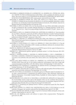 Melhoramento Genético Aplicado em Gado de Corte210
NOGUEIRA, E.; MARQUES JUNIOR, H. R.; RODRIGUES, L.A.; ALMEIDA, H.L.; UNTEM, R.R.; SILVA,
A.S.; ARAUJO, J.M. Efeito de diferentes doses de fsh (Pluset ) sobre a produção de embriões em vacas
Nelore (Bos taurus indicus). In: III CONGRESSO DE MEDICINA VETERINÁRIA NO MATO GROS-
SO DO SUL E SUAS FRONTEIRAS, 2009, campo grande. Anais do III Comvet, 2009.
NOGUEIRA, É.; MARQUES JUNIOR, H.R.; DIAS, A.M.; ITAVO, L.C.V.; PAULA, M.R.L.; PAUPERIO
JUNIOR, L.F. Avaliação da taxa de prenhez de embriões in vivo de baixa qualidade submetidos a cultivo
por 24 horas. In: 47a Reunião Anual da Sociedade Brasileira de Zootecnia, 2010, Salvador. Anais da 47a
Reunião Anual da Sociedade Brasileira de Zootecnia, 2010.
NOGUEIRA, E.; SILVA, A.S.; DIAS, A.M. et al. Taxa de prenhez de vacas Nelore submetidas a protocolos
de IATF no Pantanal de MS. Corumbá: Embrapa Pantanal, 6 p. (Embrapa Pantanal. Circular Técni-
ca, 97). Disponível em: <http://www.cpap.embrapa.br/publicacoes/online/CT97.pdf>. Acesso em: 10
maio2011.
NOGUEIRA, E.; SILVA, A.S., MARQUES JÚNIOR, H.R.; NOGUEIRA, R.J.; BORGES, J.C. Taxa de prenhez
de vacas Nelore submetidas a protocolos de IATF no Planalto Boliviano Corumbá: Embrapa Pantanal,
2011. 5p. (Embrapa Pantanal. Circular Técnica, 101). Disponível em: <http://www.cpap.embrapa.br/
publicacoes/online/CT101.pdf>. Acesso em: 31 dez. 2011.
NOGUEIRA, E.; CARDOSO, G.S.; MARQUES JUNIOR, H.R.; DIAS, A.M.; ÍTAVO, L.C.V.; BORGES, J.C.
Effect of breed and corpus luteum on pregnancy rate of bovine embryo recipients. R. Bras. Zootec., v.41,
n.9, p.2129-2133, 2012.
NOGUEIRA, E.; COSTA FILHO, L.C.C.; SILVA, A.S.; BORGES, J.C.; DIAS, A.M.; ÍTAVO, L.C.V. Taxa de
prenhez em vacas Nelore submetidas a IATF e tratadas com diferentes indutores de crescimento folicu-
lar. Rev Bras Zootec, no prelo. 2013.
OLSON, S.E.; SEIDEL JR, G.E. Reducedoxygentensionand EDTA improve bovine zygote development in a
chemically deﬁned medium.J Anim Sci ,78:152–157, 2000.
PEREIRA, J.C.C. Melhoramento genético aplicado à produção animal. 2. ed. Belo Horizonte, MG: FEP/
MVZ, 1999. 480p.
PONTES, J.; NONATO-JUNIOR, I.; SANCHES, B.; ERENO-JUNIOR, J.; UVO, S.; BARREIROS, T.;
OLIVEIRA, J.; HASLER, J.; SENEDA, M. Comparison of embryo yield and pregnancy rate between in
vivo and in vitro methods in the same Nelore (Bos indicus) donor cows. Theriogenology, 71:690-697,
2009.
PONTES, J.H.F.; MELO STERZA, F.A.; BASSO, A.C.; FERREIRA, C.R.; SANCHES, B.V.; RUBIN, K.C.P.;
SENEDA, M.M. Ovum pick up, in vitro embryo production, and pregnancy rates from a large-scale
commercial program using Nelore cattle (Bos indicus) donors. Theriogenology 75, 1640–1646, 2011.
REICHENBACH, H.D. Transferência e congelamento de embriões bovinos: Considerações Práticas. Acta
Scientiae Veterinarae. 31: 28-50 (suplemento), 2003.
RIZOS, D.; WARD, F.; BOLAND, M.P. et al. Effect of culture on the yield and quality of bovine blastocysts as
assessed by survival after vitriﬁcation.Theriogenology, 56:1-16, 2001.
ROCHA, N.A.S. Efeitos de antioxidantes e da atmosfera gasosa em diferentes etapas da produção in vi-
tro sobre o desenvolvimento e criotolerância de embriões bovinos. 109p. Dissertação (Mestrado em
Medicina Veterinária). Universidade Estadual Paulisa, Faculdade de Ciências Agrárias e Veterinárias,
Jaboticabal, SP, 2012.
ROCHA-FRIGONI, N.A.S.; LEÃO, B.C.S.; NOGUEIRA, E.; ACCORSI, M.F.; MINGOTI, G.Z. Reduced lev-
els of intracellular reactive oxygen species and apoptotic status are not correlated with increases in
cryotolerance of bovine embryos produced in vitro in the presence of antioxidants. Reprod. Fertil. Dev.,
publicado online 06 Junho 2013, p.A-I (http://dx.doi.org/10.1071/RD12354)
RODRIGUES, J.L. Transferência de embriões bovinos- histórico e perspectivas atuais, Rev. Bras. Reprod.
Anim., 25:2, 2001.
RUBIN, M.I.B.; PESSOA, G.A.; FRAGA, D.R.; VASCONCELOS, F.F.; SILVA, C.A.M. Produção in vitro de
embriões e Clonagem: um caminho conhecido? Rev Bras Reprod Anim Supl, 6:77-85, 2009.
SÁVIO, J.D.; BOLAND, M.P.; ROCHE, J.F. Pattern of growth of dominant follicles during the estrous cycle
of heifers. J Rep And Fert, 83: 663-671, 1988.
SEIDEL J.R.; G.E. Modifying oocytes and embryos to improve their cryopreservation. Theriogenolo-
gy,65:228–235, 2006.
 
