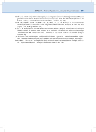 211CAPÍTULO 16 • Biotécnicas Reprodutivas para Aceleração do Melhoramento Genético
SILVA, K.C.F. Estudo comparativo da recuperação de complexo cumulusoócito e da população de folículos
pré-antrais entre fêmeas Bostaurustaurus e Bostaurusindicus. 2009. 103f. Dissertação (Mestrado em
Ciência Animal) – Universidade Estadual de Londrina, Londrina, PR, 2009.
SILVA, A.S.; COSTA E SILVA, E.V.; NOGUEIRA, E.; ZÚCCARI, C.E.S.N. Avaliação do custo/benefício da
inseminação artiﬁcial convencional e em tempo ﬁxo de fêmeas bovinas pluríparas de corte. Rev Bras
Reprod Anim, 31(4), p.443-455, 2007.
STROUD, B. IETS Statistics and Data Retrieval Committee Report. The year 2009 worldwide statistics of
embryo transfer in domestic farm animals, IETS Newsletter December 2010, International Embryo
Transfer Society, 2441 Village Green Place, Champaign, IL 61822 USA. 28(4): 11-21. Available at: http://
www.iets.org
USDA-Livestock and Poultry. World Markets and trade: World Exports 2013 Revised: Broiler Meat Higher,
Beef Lower and Pork Unchanged (http://www.fas.usda.gov/psdonline/circulars/livestock_poultry.pdf).
VAN SOON, A.; de KRUIF, A. A comparative study of in vitro and in vivo derived bovine embryos. Proc 12th
Int Congress Anim Reprod. The Hague, Netherlands; 3:1363-1365, 1992.
 