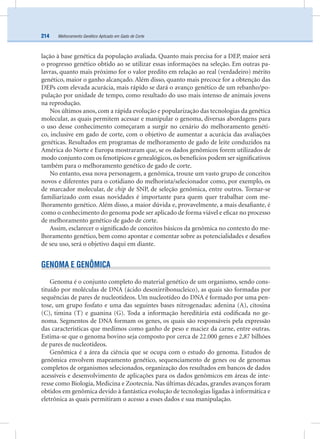 Melhoramento Genético Aplicado em Gado de Corte214
lação à base genética da população avaliada. Quanto mais precisa for a DEP, maior será
o progresso genético obtido ao se utilizar essas informações na seleção. Em outras pa-
lavras, quanto mais próximo for o valor predito em relação ao real (verdadeiro) mérito
genético, maior o ganho alcançado. Além disso, quanto mais precoce for a obtenção das
DEPs com elevada acurácia, mais rápido se dará o avanço genético de um rebanho/po-
pulação por unidade de tempo, como resultado do uso mais intenso de animais jovens
na reprodução.
Nos últimos anos, com a rápida evolução e popularização das tecnologias da genética
molecular, as quais permitem acessar e manipular o genoma, diversas abordagens para
o uso desse conhecimento começaram a surgir no cenário do melhoramento genéti-
co, inclusive em gado de corte, com o objetivo de aumentar a acurácia das avaliações
genéticas. Resultados em programas de melhoramento de gado de leite conduzidos na
América do Norte e Europa mostraram que, se os dados genômicos forem utilizados de
modo conjunto com os fenotípicos e genealógicos, os benefícios podem ser signiﬁcativos
também para o melhoramento genético de gado de corte.
No entanto, essa nova personagem, a genômica, trouxe um vasto grupo de conceitos
novos e diferentes para o cotidiano do melhorista/selecionador como, por exemplo, os
de marcador molecular, de chip de SNP, de seleção genômica, entre outros. Tornar-se
familiarizado com essas novidades é importante para quem quer trabalhar com me-
lhoramento genético. Além disso, a maior dúvida e, provavelmente, a mais desaﬁante, é
como o conhecimento do genoma pode ser aplicado de forma viável e eﬁcaz no processo
de melhoramento genético de gado de corte.
Assim, esclarecer o signiﬁcado de conceitos básicos da genômica no contexto do me-
lhoramento genético, bem como apontar e comentar sobre as potencialidades e desaﬁos
de seu uso, será o objetivo daqui em diante.
GENOMA E GENÔMICA
Genoma é o conjunto completo do material genético de um organismo, sendo cons-
tituído por moléculas de DNA (ácido desoxirribonucleico), as quais são formadas por
sequências de pares de nucleotídeos. Um nucleotídeo do DNA é formado por uma pen-
tose, um grupo fosfato e uma das seguintes bases nitrogenadas: adenina (A), citosina
(C), timina (T) e guanina (G). Toda a informação hereditária está codiﬁcada no ge-
noma. Segmentos de DNA formam os genes, os quais são responsáveis pela expressão
das características que medimos como ganho de peso e maciez da carne, entre outras.
Estima-se que o genoma bovino seja composto por cerca de 22.000 genes e 2,87 bilhões
de pares de nucleotídeos.
Genômica é a área da ciência que se ocupa com o estudo do genoma. Estudos de
genômica envolvem mapeamento genético, sequenciamento de genes ou de genomas
completos de organismos selecionados, organização dos resultados em bancos de dados
acessíveis e desenvolvimento de aplicações para os dados genômicos em áreas de inte-
resse como Biologia, Medicina e Zootecnia. Nas últimas décadas, grandes avanços foram
obtidos em genômica devido à fantástica evolução de tecnologias ligadas à informática e
eletrônica as quais permitiram o acesso a esses dados e sua manipulação.
 