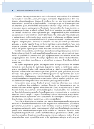 Melhoramento Genético Aplicado em Gado de Corte8
O cenário futuro que se descortina indica, claramente, a necessidade de se aumentar
a produção de alimentos. Assim, a busca por incrementos de produtividade deve con-
tinuar e a intensiﬁcação dos sistemas de produção deve ser uma importante premissa.
Com relação à intensiﬁcação, Euclides Filho (1996) sugeriu que ela deverá se processar
em diferentes graus, determinados pelas diversas variáveis e forças externas. Dentre essas
se destacam quatro grandes grupos. O primeiro é constituído pelas forças inerentes ao
sistema de produção, e se refere à melhoria da eﬁciência produtiva; o segundo compõe-se
de variáveis de mercado e são capitaneadas pela competitividade e pelo atendimento
das demandas do consumidor; o terceiro é formado pelas imposições relacionadas com
o meio ambiente e diz respeito tanto ao sistema de produção, no sentido de produzir
de forma sustentável, quanto às indústrias de processamento e de transformação, com
respeito à não poluição e à produção de alimentos saudáveis; e o último, que lentamente
começa a se instalar e ganhar força, envolve o indivíduo no contexto global. Nesse caso,
requer-se progresso com desenvolvimento social, crescimento com melhoria da distri-
buição dos ganhos e preocupação com o bem-estar individual e coletivo.
Também nesse contexto, a combinação do melhoramento genético com as biotecno-
logias pode contribuir elevando a qualidade dos alimentos, quer seja por meio do incre-
mento da qualidade do produto ﬁnal, quer seja pelo aumento do conteúdo nutricional
das pastagens ou pelo controle de doenças e parasitas. Este último benefício tenderá a
crescer em importância à medida que se intensiﬁcam os sistemas de produção de bovi-
nos de corte.
No tocante ao primeiro grupo, tem importância o manejo adequado dos recursos
naturais e o uso eﬁciente das tecnologias disponíveis. Dentre as variáveis do segundo
grupo, o verdadeiro desaﬁo reside na capacidade de se estabelecer o equilíbrio entre os
seguintes atributos relacionados com o produto: qualidade, preço, padronização e cons-
tância na oferta. Já para o terceiro, os problemas poderão ser equacionados pelo maior
entendimento e pela integração entre os segmentos das cadeias produtivas. Isso deve ser
complementado com campanhas de esclarecimento sobre o papel da agricultura para a
sociedade e sobre a importância de uma alimentação adequada e saudável.
Neste aspecto reside grande desaﬁo. O grande volume de informação e de conheci-
mento gerados na área agrícola traz consigo a dispersão e a fragmentação, o que, por
sua vez, diﬁculta o acesso. Segundo Amardeep & Vir (2010) há necessidade de se estru-
turarem formas mais amplas e aprofundadas para o entendimento e para a melhoria
do ﬂuxo de informações agrícolas. Segundo esses autores, comunicação se constitui em
elemento vital da complexa empresa chamada agricultura. A comunicação agrícola está
enfrentando novas experiências com o crescimento da tecnologia da comunicação e esta
transformação necessita ser incorporada ao processo produtivo.
Com relação à pesquisa em genética, para atender às novas demandas, algumas ca-
racterísticas devem receber mais atenção dos programas de melhoramento, podendo-se,
para animais, mencionar as seguintes: maior eﬁciência no uso de alimentos, maior pre-
cocidade de acabamento, maior precocidade reprodutiva, melhor eﬁciência reprodutiva,
proliﬁcidade, menor consumo de água, maior resistência a estresse e a doenças e maior
longevidade. Segundo Green (2009), o departamento de agricultura dos Estados Unidos
desenhou um plano de ação envolvendo pesquisa, extensão e educação na área de genô-
mica animal de modo a possibilitar a oferta das seguintes tecnologias: a) seleção genô-
 