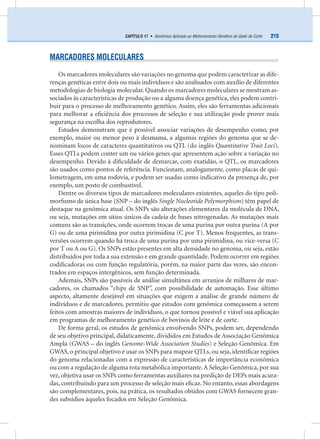 215CAPÍTULO 17 • Genômica Aplicada ao Melhoramento Genético de Gado de Corte
MARCADORES MOLECULARES
Os marcadores moleculares são variações no genoma que podem caracterizar as dife-
renças genéticas entre dois ou mais indivíduos e são analisados com auxílio de diferentes
metodologias de biologia molecular. Quando os marcadores moleculares se mostram as-
sociados às características de produção ou a alguma doença genética, eles podem contri-
buir para o processo de melhoramento genético. Assim, eles são ferramentas adicionais
para melhorar a eﬁciência dos processos de seleção e sua utilização pode prover mais
segurança na escolha dos reprodutores.
Estudos demonstram que é possível associar variações de desempenho como, por
exemplo, maior ou menor peso à desmama, a algumas regiões do genoma que se de-
nominam locos de caracteres quantitativos ou QTL (do inglês Quantitative Trait Loci).
Esses QTLs podem conter um ou vários genes que apresentem ação sobre a variação no
desempenho. Devido à diﬁculdade de demarcar, com exatidão, o QTL, os marcadores
são usados como pontos de referência. Funcionam, analogamente, como placas de qui-
lometragem, em uma rodovia, e podem ser usadas como indicativo da presença de, por
exemplo, um posto de combustível.
Dentre os diversos tipos de marcadores moleculares existentes, aqueles do tipo poli-
morﬁsmo de única base (SNP – do inglês Single Nucleotide Polymorphism) têm papel de
destaque na genômica atual. Os SNPs são alterações elementares da molécula de DNA,
ou seja, mutações em sítios únicos da cadeia de bases nitrogenadas. As mutações mais
comuns são as transições, onde ocorrem trocas de uma purina por outra purina (A por
G) ou de uma pirimidina por outra pirimidina (C por T). Menos frequentes, as trans-
versões ocorrem quando há troca de uma purina por uma pirimidina, ou vice-versa (C
por T ou A ou G). Os SNPs estão presentes em alta densidade no genoma, ou seja, estão
distribuídos por toda a sua extensão e em grande quantidade. Podem ocorrer em regiões
codiﬁcadoras ou com função regulatória, porém, na maior parte das vezes, são encon-
trados em espaços intergênicos, sem função determinada.
Ademais, SNPs são passíveis de análise simultânea em arranjos de milhares de mar-
cadores, os chamados “chips de SNP”, com possibilidade de automação. Esse último
aspecto, altamente desejável em situações que exigem a análise de grande número de
indivíduos e de marcadores, permitiu que estudos com genômica começassem a serem
feitos com amostras maiores de indivíduos, o que tornou possível e viável sua aplicação
em programas de melhoramento genético de bovinos de leite e de corte.
De forma geral, os estudos de genômica envolvendo SNPs, podem ser, dependendo
de seu objetivo principal, didaticamente, divididos em Estudos de Associação Genômica
Ampla (GWAS – do inglês Genome-Wide Association Studies) e Seleção Genômica. Em
GWAS, o principal objetivo é usar os SNPs para mapear QTLs, ou seja, identiﬁcar regiões
do genoma relacionadas com a expressão de características de importância econômica
ou com a regulação de alguma rota metabólica importante.A Seleção Genômica, por sua
vez, objetiva usar os SNPs como ferramentas auxiliares na predição de DEPs mais acura-
das, contribuindo para um processo de seleção mais eﬁcaz. No entanto, essas abordagens
são complementares, pois, na prática, os resultados obtidos com GWAS fornecem gran-
des subsídios àqueles focados em Seleção Genômica.
 