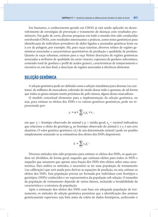 217CAPÍTULO 17 • Genômica Aplicada ao Melhoramento Genético de Gado de Corte
Em humanos, o conhecimento gerado em GWAS já está sendo aplicado no desen-
volvimento de estratégias de prevenção e tratamento de doenças com resultados pro-
missores. Em gado de corte, diversas pesquisas em todo o mundo têm sido conduzidas
envolvendo GWAS, com resultados interessantes e práticos, como testes genômicos para
identiﬁcação de indivíduos portadores de alelos ligados a anomalias genéticas letais ou
à cor de pelagem, por exemplo. Há, para raças taurinas, diversos relatos de regiões ge-
nômicas associadas a características quantitativas de produção e qualidade de produto.
Quanto às raças zebuínas, existem para a raça Nelore descrições de regiões genômicas
associadas a atributos de qualidade da carne (maciez, espessura de gordura subcutânea,
conteúdo total de gordura e perﬁl de ácidos graxos), características de temperamento e
encontra-se, em fase ﬁnal, a descrição de regiões associadas à eﬁciência alimentar.
SELEÇÃO GENÔMICA
A seleção genômica pode ser deﬁnida como a seleção simultânea para dezenas (ou cen-
tenas) de milhares de marcadores cobrindo de modo denso todo o genoma, de tal forma
que todos os genes estejam muito próximos de, pelo menos, alguns desses marcadores.
O modelo conceitual elementar para a implementação da seleção genômica, ou
seja, para estimar os efeitos dos SNPs e os valores genéticos genômicos, pode ser re-
presentado por:
n
i ij j i
j
y x g e
1
µ
=
= + +∑ ,
em que: yi
= fenótipo observado do animal i; µ = média geral; xij
= variável indicadora
que relaciona o efeito do genótipo gj
ao fenótipo observado do animal i; e ei
é um erro
aleatório. O valor genético genômico (âi
) de um determinado animal i pode ser predito
simplesmente somando-se as estimativas dos efeitos dos SNPs disponíveis:
n
i ij j
j
a x g
1
ˆ ˆ
=
=∑ ,
Diversos métodos têm sido propostos para estimar os efeitos dos SNPs, os quais po-
dem ser divididos, de forma geral, naqueles que estimam efeitos para todos os SNPs e
naqueles que assumem que apenas uma fração dos SNPs têm efeitos sobre uma carac-
terística. Para ambos os métodos, é necessário se ter uma população de treinamento
(ou calibração) que será usada para derivar as equações de predição, ou seja, estimar os
efeitos dos SNPs. Esta população precisa ser formada por indivíduos com fenótipos e
genótipos (SNPs) conhecidos e ser representativa da população sob seleção. O tamanho
da população de treinamento depende de vários fatores, incluindo a herdabilidade da
característica e a estrutura da população.
Após a estimação dos efeitos dos SNPs com base em adequada população de trei-
namento, os métodos de seleção genômica permitem que a identiﬁcação dos animais
geneticamente superiores seja feita antes da coleta de dados fenotípicos, acelerando o
 