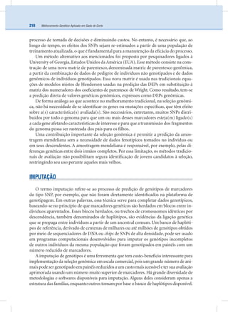 Melhoramento Genético Aplicado em Gado de Corte218
processo de tomada de decisões e diminuindo custos. No entanto, é necessário que, ao
longo do tempo, os efeitos dos SNPs sejam re-estimados a partir de uma população de
treinamento atualizada, o que é fundamental para a manutenção da eﬁcácia do processo.
Um método alternativo aos mencionados foi proposto por pesquisadores ligados à
University of Georgia, Estados Unidos da América (EUA). Esse método consiste na cons-
trução de uma nova matriz de parentesco, denominada matriz de parentesco genômica,
a partir da combinação de dados de pedigree de indivíduos não genotipados e de dados
genômicos de indivíduos genotipados. Essa nova matriz é usada nas tradicionais equa-
ções de modelos mistos de Henderson usadas na predição das DEPs em substituição à
matriz dos numeradores dos coeﬁcientes de parentesco de Wright. Como resultado, tem-se
a predição direta de valores genéticos genômicos, expressos como DEPs genômicas.
De forma análoga ao que acontece no melhoramento tradicional, na seleção genômi-
ca, não há necessidade de se identiﬁcar os genes ou mutações especíﬁcas, que têm efeito
sobre a(s) característica(s) avaliada(s). São necessários, entretanto, muitos SNPs distri-
buídos por todo o genoma para que um ou mais desses marcadores esteja(m) ligado(s)
a cada gene afetando características de interesse e para que a transmissão dos fragmentos
do genoma possa ser rastreada dos pais para os ﬁlhos.
Uma contribuição importante da seleção genômica é permitir a predição da amos-
tragem mendeliana sem a necessidade de dados fenotípicos tomados no indivíduo ou
em seus descendentes. A amostragem mendeliana é responsável, por exemplo, pelas di-
ferenças genéticas entre dois irmãos completos. Por essa limitação, os métodos tradicio-
nais de avaliação não possibilitam segura identiﬁcação de jovens candidatos à seleção,
restringindo seu uso perante aqueles mais velhos.
IMPUTAÇÃO
O termo imputação refere-se ao processo de predição de genótipos de marcadores
do tipo SNP, por exemplo, que não foram diretamente identiﬁcados na plataforma de
genotipagem. Em outras palavras, essa técnica serve para completar dados genotípicos,
baseando-se no princípio de que marcadores genéticos são herdados em blocos entre in-
divíduos aparentados. Esses blocos herdados, ou trechos de cromossomos idênticos por
descendência, também denominados de haplótipos, são evidências da ligação genética
que se propaga entre indivíduos a partir de um ancestral comum. Um banco de haplóti-
pos de referência, derivado de centenas de milhares ou até milhões de genótipos obtidos
por meio de sequenciadores de DNA ou chips de SNPs de alta densidade, pode ser usado
em programas computacionais desenvolvidos para imputar os genótipos incompletos
de outros indivíduos da mesma população que foram genotipados em painéis com um
número reduzido de marcadores.
A imputação de genótipos é uma ferramenta que tem custo-benefício interessante para
implementação da seleção genômica em escala comercial, pois um grande número de ani-
maispodesergenotipadoempainéisreduzidosaumcustomaisacessíveletersuaavaliação
aprimorada usando um número muito superior de marcadores. Há grande diversidade de
metodologias e softwares disponíveis para imputação. Alguns deles consideram apenas a
estrutura das famílias, enquanto outros tomam por base o banco de haplótipos disponível.
 
