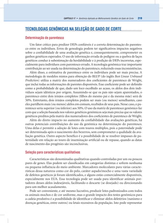 219CAPÍTULO 17 • Genômica Aplicada ao Melhoramento Genético de Gado de Corte
TECNOLOGIAS GENÔMICAS NA SELEÇÃO DE GADO DE CORTE
Determinação de parentesco
Um fator crítico para predizer DEPs conﬁáveis é a correta determinação do parentes-
co entre os indivíduos. Erros de genealogia podem ter signiﬁcativos impactos negativos
sobre a conﬁabilidade de uma avaliação genética e, consequentemente, comprometer os
ganhos genéticos esperados. O uso de informação errada de pedigree ou a quebra de laços
genéticos conduz à subestimação da herdabilidade e à predição de DEPs incorretas, espe-
cialmente para indivíduos com parentesco errado.A tecnologia genômica traz importante
contribuição ao ser usada na determinação do parentesco,reduzindo essas inconsistências.
Além disso, a estimativa de parentesco entre os indivíduos pode ser mais precisa. A
metodologia de modelos mistos para obtenção do BLUP (do inglês Best Linear Unbiased
Prediction) utiliza a matriz dos numeradores dos coeﬁcientes de parentesco de Wright,
que inclui todas as informações de parentes disponíveis. Esse coeﬁciente pode ser deﬁnido
como a probabilidade de que, dado um loco escolhido ao acaso, os alelos dos dois indi-
víduos sejam idênticos por origem. Assumindo-se que os pais não sejam aparentados, o
parentesco entre dois irmãos completos (ﬁlhos do mesmo pai e da mesma mãe) será de
50%. Entretanto, dois irmãos completos podem ser mais (ou menos) semelhantes, caso
eles partilhem mais (ou menos) alelos em comum,recebidos de seus pais.Nesse caso,o pa-
rentesco seria superior (ou inferior) aos 50%. O uso da matriz de parentesco genômico faz
com que a seleção baseada nos valores genéticos genômicos seja mais precisa que os valores
genéticos preditos pela matriz dos numeradores dos coeﬁcientes de parentesco de Wright.
Além do direto impacto no aumento da conﬁabilidade das avaliações genéticas, há
outras potenciais contribuições do uso da genômica na determinação do parentesco.
Uma delas é permitir a adoção de lotes com touros múltiplos, pois a paternidade pode
ser determinada após o nascimento dos bezerros, sem comprometer a qualidade da ava-
liação genética. Outro aspecto benéﬁco é a possibilidade de se resolver impasses de pa-
ternidade em relação ao touro de inseminação artiﬁcial ou de repasse, quando as datas
de nascimento das progênies são inconclusivas.
Seleção para características qualitativas
Características são denominadas qualitativas quando controladas por um ou poucos
pares de genes. Elas podem ser classiﬁcadas em categorias distintas e sofrem nenhuma
ou pequena inﬂuência do meio ambiente. Marcadores moleculares para várias caracte-
rísticas dessa natureza como cor do pelo, caráter aspado/mocho e uma vasta variedade
de defeitos genéticos já foram identiﬁcados, e alguns estão comercialmente disponíveis,
especialmente nos EUA. Essa tecnologia pode ser usada para identiﬁcar animais por-
tadores desses alelos indesejáveis, facilitando o descarte (se desejado) ou direcionando
para um melhor acasalamento.
Pode ser conveniente, e até mesmo lucrativo, produzir lotes padronizados com todos
os animais mochos e de cor uniforme, mas o grande impacto dos testes genômicos para
a cadeia produtiva é a possibilidade de identiﬁcar e eliminar alelos deletérios (nanismo e
doenças genéticas, entre outros) ou letais recessivos da população. Isto pode representar
 