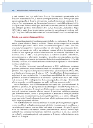 Melhoramento Genético Aplicado em Gado de Corte220
grande economia para a pecuária bovina de corte. Historicamente, quando alelos letais
recessivos eram identiﬁcados, o método usado para eliminá-los da população era uma
agressiva campanha de descarte, normalmente resultando na completa eliminação de li-
nhagens. No entanto, com o uso dos testes genômicos, será possível identiﬁcar os indiví-
duos portadores dentro das linhagens e eliminá-los, sem a necessidade de descartar toda
uma linhagem que tenha bons atributos. Nos EUA, a Associação Americana de Angus
(AAA) já tem usado dessas ferramentas no combate, por exemplo, da Artrogripose Múl-
tipla Congênita e da Hidrocefalia,ambas sendo anomalias que levam à morte o indivíduo.
Seleção para características quantitativas
Características quantitativas são aquelas controladas por muitos pares de genes e que
sofrem grande inﬂuência do meio ambiente. Diversas ferramentas genômicas têm sido
desenvolvidas para uso na seleção dessas características em gado de corte. Como con-
sequência, valores genéticos preditos com base em informações genômicas estão dispo-
níveis no mercado; e estas podem ser usadas no processo seletivo. No entanto, não há
evidências para sugerir que essas ferramentas sejam, isoladamente, superiores às tra-
dicionais, como as DEPs. O mais provável é que os melhores resultados serão obtidos,
ao se combinarem as informações fenotípicas e genômicas em uma avaliação genética,
gerando DEPs genomicamente aprimoradas (do inglês genomically enhanced EPDs). Há
diferentes caminhos para combinar informações fenotípicas e genômicas em uma ferra-
menta de seleção única.
Uma estratégia é computar, independentemente, as DEPs tradicionais e os valores
genéticos genômicos e, então, combinar ambos em um índice de seleção em que cada
parte terá peso proporcional ao percentual de variância genética explicada. Desde 2009,
as avaliações genéticas de gado de leite nos EUA e Canadá utilizam desta estratégia, com
a obtenção de bons resultados. Nos EUA, a média da conﬁabilidade dos valores genéticos
genômicos de diversas características de bovinos da raça Holandesa foi de 50% compa-
rada ao valor de 27% obtido por meio da média dos pais. Essa estratégia é denominada
seleção genômica em múltiplos passos (do inglês multi-step genomic selection).
Outra abordagem é usar as informações dos marcadores para ajustar uma matriz de
parentesco genômica, em que o parentesco é deﬁnido pelos alelos SNP compartilhados,
melhorando as estimativas de parentesco obtidas usando somente genealogia. Essa nova
matriz de parentesco genômica substitui a matriz de parentesco tradicional, nas equa-
ções de modelos mistos, usadas na predição das DEPs. Esperam-se avaliações genéticas
mais acuradas e, consequentemente, maiores ganhos genéticos ao se utilizar DEPs genô-
micas na seleção. Essa abordagem é denominada seleção genômica em único passo (do
inglês single-step genomic selection).
Um método alternativo consiste em incluir os valores genéticos genômicos disponí-
veis no modelo de avaliação como uma característica correlacionada. À medida que a
correlação genética entre a característica indicadora, neste caso o valor genético genô-
mico, e a característica de interesse aumenta, também cresce a acurácia da DEP, espe-
cialmente para animais jovens (acurácias menores). Esse método já está sendo utilizado
em avaliações genéticas de gado de corte, podendo-se destacar a avaliação da Associação
Americana de Angus.
 
