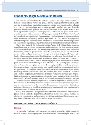 221CAPÍTULO 17 • Genômica Aplicada ao Melhoramento Genético de Gado de Corte
DESAFIOS PARA ADOÇÃO DA INFORMAÇÃO GENÔMICA
Um primário e recorrente desaﬁo relativo à adoção da tecnologia genômica é torná-la
familiar e conhecida do público em geral. É natural que haja resistência em se adotar
algo que se desconhece, especialmente, quando implica fazer investimentos. Ademais,
sem a correta compreensão de como a genômica pode contribuir para a melhoria dos
processos de seleção em gado de corte, os selecionadores ﬁcam sujeitos a utilizá-la de
modo equivocado, o que pode causar prejuízos. Ciente disso, um grupo multi-institu-
cional americano iniciou, no ano de 2009, um projeto intitulado “Weight Trait Project”,
envolvendo várias raças bovinas. Além de educar a indústria da carne bovina americana
sobre o uso das ferramentas genômicas, o projeto servirá para formar uma população
de referência para o desenvolvimento e a avaliação de tecnologias a serem implantadas
em suas avaliações genéticas. Iniciativas similares estão sendo desenvolvidas no Brasil.
Outro fator limitante é o custo da tecnologia. Apesar da drástica redução observada
nos últimos anos, os valores pagos para genotipagem ainda são altos, tornando inviável
a sua adoção em larga escala. Uma alternativa para reduzir os custos seria desenvolver
ferramentas genômicas que pudessem ser usadas para diversos ﬁns, ou seja, não restritas
apenas à seleção. Alguns exemplos de aplicação seriam: teste de paternidade, rastreabi-
lidade, diferenciação de produto, identiﬁcação de portadores de alelos indesejáveis etc.
Isso diluiria os investimentos em toda a cadeia, não sobrecarregando o selecionador.
Ao se falar em custos da adoção de tecnologia genômica, normalmente se pensa a
partir da coleta do material biológico para extração de DNA, genotipagem e assim por
diante. No entanto, um aspecto que não pode ser negligenciado e que, talvez, seja o desa-
ﬁo mais complicado a ser superado, é o custo e a diﬁculdade para obtenção de fenótipos
em quantidade e de qualidade suﬁcientes, quando as características são de difícil mensu-
ração ou possuem custo elevado como, por exemplo, a eﬁciência alimentar, a maciez de
carne e a taxa de prenhez. Por mais que se tenham avanços nas metodologias de geno-
tipagem, tornando-as menos onerosas, a genômica pouco contribuirá para o melhora-
mento genético de gado de corte, caso os fenótipos não sejam continuamente coletados.
A incorporação de informações genômicas nas avaliações genéticas implica signiﬁca-
tivo aumento da demanda por recursos computacionais de alta capacidade de processa-
mento e armazenamento de dados, resultando em maiores investimentos. Isso se torna
mais proeminente, ao se considerar avaliações genéticas nacionais com grande número
de animais envolvidos como na raça Nelore.
Outro fator desaﬁador é a disponibilidade de recursos humanos com formação com-
patível com as demandas da genômica. Atualmente, mesmo sendo ainda reduzida sua
adoção em programas de melhoramento, já existe carência de proﬁssionais que consi-
gam transitar bem pela informática, genômica e melhoramento.
PERSPECTIVAS PARA A TECNOLOGIA GENÔMICA
Sanidade
As indústrias de diversas espécies domésticas têm incorporado a seleção para resis-
tência às doenças em seus programas de melhoramento. Como exemplos, tem-se a se-
 
