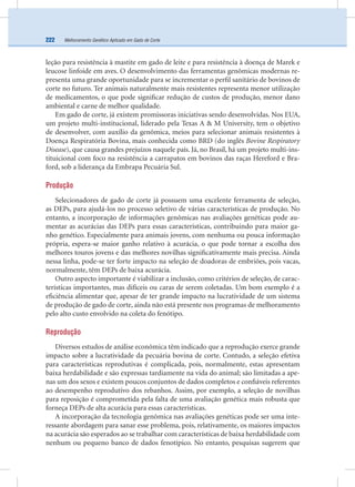Melhoramento Genético Aplicado em Gado de Corte222
leção para resistência à mastite em gado de leite e para resistência à doença de Marek e
leucose linfoide em aves. O desenvolvimento das ferramentas genômicas modernas re-
presenta uma grande oportunidade para se incrementar o perﬁl sanitário de bovinos de
corte no futuro. Ter animais naturalmente mais resistentes representa menor utilização
de medicamentos, o que pode signiﬁcar redução de custos de produção, menor dano
ambiental e carne de melhor qualidade.
Em gado de corte, já existem promissoras iniciativas sendo desenvolvidas. Nos EUA,
um projeto multi-institucional, liderado pela Texas A & M University, tem o objetivo
de desenvolver, com auxílio da genômica, meios para selecionar animais resistentes à
Doença Respiratória Bovina, mais conhecida como BRD (do inglês Bovine Respiratory
Disease), que causa grandes prejuízos naquele país. Já, no Brasil, há um projeto multi-ins-
tituicional com foco na resistência a carrapatos em bovinos das raças Hereford e Bra-
ford, sob a liderança da Embrapa Pecuária Sul.
Produção
Selecionadores de gado de corte já possuem uma excelente ferramenta de seleção,
as DEPs, para ajudá-los no processo seletivo de várias características de produção. No
entanto, a incorporação de informações genômicas nas avaliações genéticas pode au-
mentar as acurácias das DEPs para essas características, contribuindo para maior ga-
nho genético. Especialmente para animais jovens, com nenhuma ou pouca informação
própria, espera-se maior ganho relativo à acurácia, o que pode tornar a escolha dos
melhores touros jovens e das melhores novilhas signiﬁcativamente mais precisa. Ainda
nessa linha, pode-se ter forte impacto na seleção de doadoras de embriões, pois vacas,
normalmente, têm DEPs de baixa acurácia.
Outro aspecto importante é viabilizar a inclusão, como critérios de seleção, de carac-
terísticas importantes, mas difíceis ou caras de serem coletadas. Um bom exemplo é a
eﬁciência alimentar que, apesar de ter grande impacto na lucratividade de um sistema
de produção de gado de corte, ainda não está presente nos programas de melhoramento
pelo alto custo envolvido na coleta do fenótipo.
Reprodução
Diversos estudos de análise econômica têm indicado que a reprodução exerce grande
impacto sobre a lucratividade da pecuária bovina de corte. Contudo, a seleção efetiva
para características reprodutivas é complicada, pois, normalmente, estas apresentam
baixa herdabilidade e são expressas tardiamente na vida do animal; são limitadas a ape-
nas um dos sexos e existem poucos conjuntos de dados completos e conﬁáveis referentes
ao desempenho reprodutivo dos rebanhos. Assim, por exemplo, a seleção de novilhas
para reposição é comprometida pela falta de uma avaliação genética mais robusta que
forneça DEPs de alta acurácia para essas características.
A incorporação da tecnologia genômica nas avaliações genéticas pode ser uma inte-
ressante abordagem para sanar esse problema, pois, relativamente, os maiores impactos
na acurácia são esperados ao se trabalhar com características de baixa herdabilidade com
nenhum ou pequeno banco de dados fenotípico. No entanto, pesquisas sugerem que
 