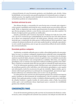223CAPÍTULO 17 • Genômica Aplicada ao Melhoramento Genético de Gado de Corte
o desenvolvimento de uma ferramenta genômica será desaﬁador, pois, devido à baixa
herdabilidade, será necessária uma grande população de treinamento para se atingir re-
sultados precisos. Isso signiﬁca maior demanda de recursos ﬁnanceiros e de tempo, mas
os benefícios poderão ser compensadores.
Qualidade nutricional da carne
Nas últimas décadas, o consumidor de carne bovina tem se tornado mais exigente e
crítico quanto à qualidade nutricional da carne, estando atento aos seus efeitos sobre sua
saúde. Pode-se argumentar que muitos questionamentos levantados são infundados, e
que diversas pesquisas indicam a carne bovina como parte de uma dieta saudável. No
entanto, há alguns pontos que podem ser melhorados.
Estudos conduzidos pelo Consórcio Nacional de Avaliação de Gado de Corte (NB-
CEC) dos EUA concluíram que a palatabilidade da carne bovina não sofre efeito adverso
ao se alterar sua composição mineral e de ácidos graxos. Ademais, outros estudos têm
mostrado que a composição de ácidos graxos é inﬂuenciada por fatores genéticos. Logo,
a seleção de animais produtores de carne mais saudável pode ser realizada, especialmen-
te com o auxílio da genômica, uma vez que são características difíceis de serem trabalha-
das convencionalmente.
Diversidade genética e endogamia
Atualmente, os métodos utilizados para se avaliar a diversidade genética de uma popu-
lação (ou raça) e se estimar a endogamia (popularmente conhecida como consanguinida-
de) de um indivíduo baseiam-se nos dados de genealogia. Caso existam erros de anotação,
ausência ou perda de dados,situações comuns em gado de corte,os resultados encontrados
podem ser comprometidos e não corresponderem à realidade. Além disso, com registros
genealógicos,tem-se somente uma expectativa média da semelhança genética entre indiví-
duos,a qual tem se mostrado muito útil,mas que pode ser estimada de modo mais preciso.
O uso de informações genômicas pode contribuir para uma estimativa mais correta
da semelhança genética entre indivíduos com informações genealógicas e, para aqueles
sem informações, incluí-los no processo do qual são excluídos. Alguns estudos, que in-
cluíram informações genômicas na estimação da consanguinidade, apresentaram signi-
ﬁcativas diferenças nas estimativas feitas com ou sem o uso da genômica.
O conhecimento mais assertivo do relacionamento genético dos animais tem impacto
prático imediato no direcionamento de acasalamentos, a ﬁm de controlar a consangui-
nidade. Outra aplicação prática é avaliar a verdadeira distância genética entre indivíduos
do rebanho brasileiro e aqueles trazidos de outros países, como a Índia. Isso permite
avaliar qual a real contribuição dessas importações para o aumento da variabilidade
genética dos rebanhos nacionais.
CONSIDERAÇÕES FINAIS
O uso de ferramentas genômicas pode acarretar em incremento de eﬁciência e maio-
res lucros, como consequência do aumento nas acurácias e da redução nos intervalos de
 