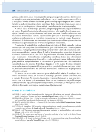 Melhoramento Genético Aplicado em Gado de Corte224
geração. Além disso, ainda existem grandes perspectivas para lançamento de inovações
tecnológicas para geração de dados moleculares a curto e médio prazos, com tendência
à redução de custo e aumento dos limites que as tecnologias podem prover. Essa conjun-
tura torna cada vez mais importante a coleta de dados fenotípicos relacionados com as
características que impactam a lucratividade e a qualidade dos produtos gerados.
A adoção eﬁcaz da tecnologia genômica, em plano populacional, requer a existência
de bancos de dados bem estruturados, compostos por informações fenotípicas e geno-
típicas coletadas em grande número de indivíduos, tornando elevados os investimentos
ﬁnanceiros demandados. Isso cria oportunidades para que os diferentes programas de
avaliação e melhoramento se beneﬁciem mutuamente por meio da troca e do compar-
tilhamento de informações, aos moldes do que fora feito em colaborações nacionais e
internacionais para a realização de avaliações genéticas tradicionais.
A genômica deverá viabilizar a inclusão de características de difícil ou de alto custo de
mensuração nos programas de melhoramento, pois contribuirá para a otimização dos
processos de avaliação genética, tornando possível predizer DEPs suﬁcientemente conﬁ-
áveis com considerável menor volume de dados. No entanto, isso aumentará ainda mais
o número de características com DEPs disponíveis nos relatórios de avaliações genéti-
cas – os sumários – tornando mais complicada a tomada de decisão pelo selecionador.
Como solução, será necessário desenvolver e, principalmente, adotar índices de seleção
para ponderar, apropriadamente, as características que inﬂuenciam a lucratividade e
sustentabilidade dos sistemas de produção de gado de corte. Índices de seleção oferecem
uma avaliação econômica das diferenças genéticas entre indivíduos e, de forma objeti-
va, fornecem uma estimativa das prováveis diferenças na lucratividade de progênies de
diferentes animais.
Há sempre risco, em maior ou menor grau, relacionado à adoção de qualquer ferra-
menta de auxílio à seleção. Os avanços da tecnologia genômica podem contribuir para
a redução desse risco. No entanto, é necessário responsabilidade, ao se usar uma ferra-
menta com erro menor, pois, em caso de abuso ou uso inadequado, os problemas po-
derão ser maiores e podem surgir mais rapidamente. Novamente, a deﬁnição de sólidos
objetivos de seleção, com foco na lucratividade, é fundamental.
FONTES DE REFERÊNCIA
AGUILAR, I., et al. A uniﬁed approach to utilize phenotypic, full pedigree, and genomic information for
genetic evaluation of Holstein ﬁnal score. Journal of Dairy Science, v. 93, p.743-752, 2010.
BULLOCK, D. et al. White Paper – Delivering genomics technology to the beef industry. http://www.nbcec.
org/topics/WhitePaperGenomicsTechnology.pdf. 12p. Acesso em 8/2/2013.
BUSH, W.S.; MOORE, J.H. Chapter 11: Genome-Wide Association Studies. PLoS Computational Biology,
v.8, n.12, 11p., 2012.
CAETANO, A.R. Marcadores SNP: conceitos básicos, aplicações no manejo e no melhoramento animal e
perspectiva para o futuro. Revista Brasileira de Zootecnia, v.38, p.64-71, 2009.
ELSIK, C.G. et al. The genome sequence of taurine cattle: a window to ruminant biology and evolution.
Science, v.324, n.5926, p.522-528, 2009.
GARRICK, J.D. The nature, scope and impact of genomics prediction in beef cattle in the United States.
Genetics Selection Evolution, v.43, p.1-17, 2011.
MACNEIL, M.D. et al. Genetic evaluation of Angus cattle for carcass marbling using ultrasound and ge-
nomic indicators. Journal of Animal Science, v.88, p.517–522, 2010.
 
