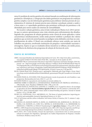 9CAPÍTULO 1 • Cenários para a Cadeia Produtiva da Carne Bovina no Brasil
mica; b) predição do mérito genético de animais baseada na combinação de informações
genômicas e fenotípicas; c) integração dos dados genômicos em programas de avaliação
genética amplos e uso de informações genômicas para delinear sistemas precisos de aca-
salamentos; d) sistemas de manejo preciso para otimizar a produção animal, a saúde e
o bem-estar; e, e) capacidades genômicas que permitam veriﬁcação de parentesco e de
identidade para serem usados em sistemas de rastreabilidade.
No tocante à seleção genômica, uma revisão realizada por Hume et al. (2011) permi-
tiu que os autores apresentassem uma visão otimista para enfrentamento dos desaﬁos.
Segundo eles, programas de seleção genômica serão viáveis de serem aplicados a várias
características simultaneamente, sendo ainda possível redeﬁnir a predição dos valores
genéticos que ao invés de serem baseados no pedigree serão deﬁnidos com base no com-
partilhamento de alelos. O Brasil vem envidando esforços neste sentido, por meio de
trabalhos em parceria, envolvendo instituições de pesquisa e universidades nacionais e
estrangeiras. Espera-se que os resultados destas iniciativas se reﬂitam, em médio prazo,
em melhoria da eﬁciência dos programas de seleção de bovinos de corte.
FONTES DE REFERÊNCIA
ABIEC, Associação Brasileira das Indústrias Exportadoras de Carne. 2011. http://www.abiec.com.br/news_
view.asp?id=%7B2615133E-E92A-482A-93AE-9E0... Acessado em 26 de outubro de 2011.
AMARDEEP;VIR,K.Communication Education in Agriculture: Experiences and Future Strategies.2010.Dis-
ponível em: http//www.google.com.br/url?sa=t&source=web&cd=1&ved=0CBOQFjAA&url=http://%
3ª%2Fagropedia.iitk.ac.in%2Fopenaccess%2F%Fq%3Dcontent%2Fcommunication-education-agricul-
ture-experiences-and-future-strategies&ei=DohWTsKLOsPjOQHwPSTDA&usg=AFQjCNFWukqVN-
taWayy6ucLoqWhLimubCQ&sig2=fTD-IpE42LpDyb_3G5wetA. Acesso em: 25 de ago.2011.
BLUM. Outlook Brasil 2022. Projeções para o agronegócio. Elaborado pela Fiesp-Deagro e Icone. http://
www.ﬁesp.com.br/outlookbrasil/docs/OutlookBrasil_apresentaçãoVSite.pdf.Acessado em 4 de maio de
2012.
EUCLIDES FILHO, K.; EUCLIDES, V.P.B. Desenvolvimento recente da pecuária de corte brasileira e suas
perspectivas. Bovinocultura de Corte. 2010. V. 1, p.11-38.
EUCLIDES FILHO, K. A pecuária de corte brasileira no terceiro milênio. In:
SIMPÓSIO SOBRE O CERRADO, 8.; INTERNATIONAL SYMPOSIUM ON TROPICAL SAVANNAS, 1.,
1996, Brasília. Anais. Planaltina: EMBRAPA CPAC, 1996. p.118-120.
EUCLIDES FILHO, K.; FONTES, R.R.; CONTINI, E.; CAMPOS, F.A.A. O papel da ciência e da tecnologia
na agricultura do futuro. Revista de Política Agrícola. P. 98-111. Ano XX, número 4, out/nov/dez 2011.
GREEN, R.D., ASAS Centennial paper: future needs in animal breeding and genetics. Journal of Animal
Science, v. 87, p. 793-800. 2009.
HUME, D.A.; WHITELAW, C.B.A.; ARCHIBALD, A.L. The future of animal production: improving pro-
ductivity and sustainability. Journal of Agricultural Science, p.1-8. 2011.
LAL, R. Soil Science and the carbon civilization. Soil Science Society of America, Vol. 71, número 5, sept.-
Oct. 2007.
REGANOLD, J.P.; JACKSON-SMITH, D.; BATIE, S.S.; HARWOOD, R.R.; KORNEGAY, J.L.; BUCKS, D.;
FLORA, C.B.; HANSON, J.C.; JURY, W.A.; MEYER, D.; SCHUMACHER, A. Jr.; SEHMSDORF, H.;
SHENNAN, C. THRUPP, L.A.; WILIS, P. Transforming U.S. Agriculture.Science, v. 332, p. 670-71, 2011.
ROPPA, L. 2009. Perspectivas da produção mundial de carnes, 2007 a 2015. http://pt.engormix.com/MA-pe-
cuaria-corte/artigos/perspectivas-producao-mundial-carn... Acesso em: 26 de março de 2012.
SILVA, R.H.C. 2012. Custos elevados, retração das exportações e concorrências entre as carnes provocam
redução de margens dos frigoríﬁcos. Agronegócio em Análise Departamento de Pesquisas e Estudos
Econômicos. Bradesco, março de 2012.
 