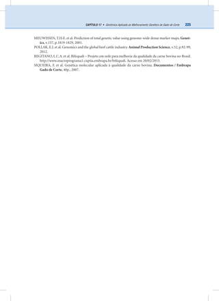 225CAPÍTULO 17 • Genômica Aplicada ao Melhoramento Genético de Gado de Corte
MEUWISSEN, T.H.E. et al. Prediction of total genetic value using genome-wide dense marker maps. Genet-
ics, v.157, p.1819-1829, 2001.
POLLAK, E.J. et al. Genomics and the global beef cattle industry. Animal Production Science, v.52, p.92-99,
2012.
REGITANO, L.C.A. et al. Bifequali – Projeto em rede para melhoria da qualidade da carne bovina no Brasil.
http://www.macroprograma1.cnptia.embrapa.br/bifequali. Acesso em 20/02/2013.
SIQUEIRA, F. et al. Genética molecular aplicada à qualidade da carne bovina. Documentos / Embrapa
Gado de Corte, 40p., 2007.
 