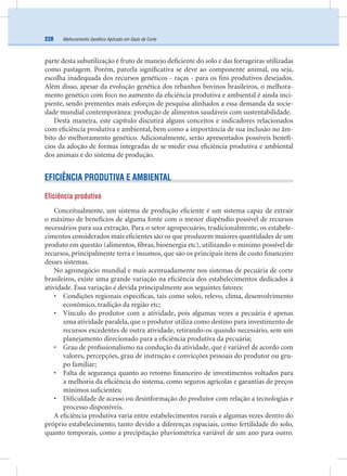 Melhoramento Genético Aplicado em Gado de Corte228
parte desta subutilização é fruto de manejo deﬁciente do solo e das forrageiras utilizadas
como pastagem. Porém, parcela signiﬁcativa se deve ao componente animal, ou seja,
escolha inadequada dos recursos genéticos - raças - para os ﬁns produtivos desejados.
Além disso, apesar da evolução genética dos rebanhos bovinos brasileiros, o melhora-
mento genético com foco no aumento da eﬁciência produtiva e ambiental é ainda inci-
piente, sendo prementes mais esforços de pesquisa alinhados a essa demanda da socie-
dade mundial contemporânea: produção de alimentos saudáveis com sustentabilidade.
Desta maneira, este capítulo discutirá alguns conceitos e indicadores relacionados
com eﬁciência produtiva e ambiental, bem como a importância de sua inclusão no âm-
bito do melhoramento genético. Adicionalmente, serão apresentados possíveis benefí-
cios da adoção de formas integradas de se medir essa eﬁciência produtiva e ambiental
dos animais e do sistema de produção.
EFICIÊNCIA PRODUTIVA E AMBIENTAL
Eficiência produtiva
Conceitualmente, um sistema de produção eﬁciente é um sistema capaz de extrair
o máximo de benefícios de alguma fonte com o menor dispêndio possível de recursos
necessários para sua extração. Para o setor agropecuário, tradicionalmente, os estabele-
cimentos considerados mais eﬁcientes são os que produzem maiores quantidades de um
produto em questão (alimentos, ﬁbras, bioenergia etc), utilizando o mínimo possível de
recursos, principalmente terra e insumos, que são os principais itens de custo ﬁnanceiro
desses sistemas.
No agronegócio mundial e mais acentuadamente nos sistemas de pecuária de corte
brasileiros, existe uma grande variação na eﬁciência dos estabelecimentos dedicados à
atividade. Essa variação é devida principalmente aos seguintes fatores:
• Condições regionais especíﬁcas, tais como solos, relevo, clima, desenvolvimento
econômico, tradição da região etc;
• Vínculo do produtor com a atividade, pois algumas vezes a pecuária é apenas
uma atividade paralela, que o produtor utiliza como destino para investimento de
recursos excedentes de outra atividade, retirando-os quando necessário, sem um
planejamento direcionado para a eﬁciência produtiva da pecuária;
• Grau de proﬁssionalismo na condução da atividade, que é variável de acordo com
valores, percepções, grau de instrução e convicções pessoais do produtor ou gru-
po familiar;
• Falta de segurança quanto ao retorno ﬁnanceiro de investimentos voltados para
a melhoria da eﬁciência do sistema, como seguros agrícolas e garantias de preços
mínimos suﬁcientes;
• Diﬁculdade de acesso ou desinformação do produtor com relação a tecnologias e
processo disponíveis.
A eﬁciência produtiva varia entre estabelecimentos rurais e algumas vezes dentro do
próprio estabelecimento, tanto devido a diferenças espaciais, como fertilidade do solo,
quanto temporais, como a precipitação pluviométrica variável de um ano para outro.
 