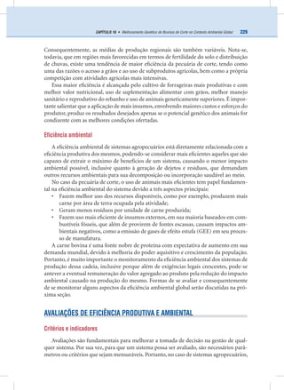 229CAPÍTULO 18 • Melhoramento Genético de Bovinos de Corte no Contexto Ambiental Global
Consequentemente, as médias de produção regionais são também variáveis. Nota-se,
todavia, que em regiões mais favorecidas em termos de fertilidade do solo e distribuição
de chuvas, existe uma tendência de maior eﬁciência da pecuária de corte, tendo como
uma das razões o acesso a grãos e ao uso de subprodutos agrícolas, bem como a própria
competição com atividades agrícolas mais intensivas.
Essa maior eﬁciência é alcançada pelo cultivo de forrageiras mais produtivas e com
melhor valor nutricional, uso de suplementação alimentar com grãos, melhor manejo
sanitário e reprodutivo do rebanho e uso de animais geneticamente superiores. É impor-
tante salientar que a aplicação de mais insumos, envolvendo maiores custos e esforços do
produtor, produz os resultados desejados apenas se o potencial genético dos animais for
condizente com as melhores condições ofertadas.
Eficiência ambiental
A eﬁciência ambiental de sistemas agropecuários está diretamente relacionada com a
eﬁciência produtiva dos mesmos, podendo-se considerar mais eﬁcientes aqueles que são
capazes de extrair o máximo de benefícios de um sistema, causando o menor impacto
ambiental possível, inclusive quanto à geração de dejetos e resíduos, que demandam
outros recursos ambientais para sua decomposição ou incorporação saudável ao meio.
No caso da pecuária de corte, o uso de animais mais eﬁcientes tem papel fundamen-
tal na eﬁciência ambiental do sistema devido a três aspectos principais:
• Fazem melhor uso dos recursos disponíveis, como por exemplo, produzem mais
carne por área de terra ocupada pela atividade;
• Geram menos resíduos por unidade de carne produzida;
• Fazem uso mais eﬁciente de insumos externos, em sua maioria baseados em com-
bustíveis fósseis, que além de provirem de fontes escassas, causam impactos am-
bientais negativos, como a emissão de gases de efeito estufa (GEE) em seu proces-
so de manufatura.
A carne bovina é uma fonte nobre de proteína com expectativa de aumento em sua
demanda mundial, devido à melhoria do poder aquisitivo e crescimento da população.
Portanto, é muito importante o monitoramento da eﬁciência ambiental dos sistemas de
produção dessa cadeia, inclusive porque além de exigências legais crescentes, pode-se
antever a eventual remuneração do valor agregado ao produto pela redução do impacto
ambiental causado na produção do mesmo. Formas de se avaliar e consequentemente
de se monitorar alguns aspectos da eﬁciência ambiental global serão discutidas na pró-
xima seção.
AVALIAÇÕES DE EFICIÊNCIA PRODUTIVA E AMBIENTAL
Critérios e indicadores
Avaliações são fundamentais para melhorar a tomada de decisão na gestão de qual-
quer sistema. Por sua vez, para que um sistema possa ser avaliado, são necessários parâ-
metros ou critérios que sejam mensuráveis. Portanto, no caso de sistemas agropecuários,
 