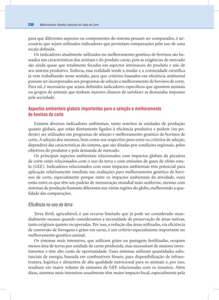 Melhoramento Genético Aplicado em Gado de Corte230
para que diferentes aspectos ou componentes do sistema possam ser comparados, é ne-
cessário que sejam utilizados indicadores que permitam comparações pelo uso de uma
escala deﬁnida.
Os indicadores atualmente utilizados no melhoramento genético de bovinos são ba-
seados nas características dos animais e do produto carne, pois as exigências de mercado
são ainda quase que totalmente focadas em aspectos intrínsecos do produto e não de
seu sistema produtivo. Todavia, essa realidade tende a mudar e a comunidade cientíﬁca
já vem trabalhando nesse sentido, para que critérios baseados em eﬁciência ambiental
possam ser incorporados aos programas de seleção e melhoramento de bovinos de corte.
Para tal, é necessário que sejam deﬁnidos indicadores especíﬁcos que apontem animais
ou grupos de animais que tenham maiores chances de satisfazer as demandas impostas
pela sociedade.
Aspectos ambientais globais importantes para a seleção e melhoramento
de bovinos de corte
Existem diversos indicadores ambientais, tanto restritos às unidades de produção
quanto globais, que estão diretamente ligados à eﬁciência produtiva e podem (ou po-
derão) ser utilizados em programas de seleção e melhoramento genético de bovinos de
corte. A adoção dos mesmos, bem como seu respectivo peso entre os critérios de seleção,
dependerá das características do sistema, que são ditadas por condições regionais, pelos
objetivos do produtor e pela demanda de mercado.
Os principais aspectos ambientais relacionados com impactos globais da pecuária
de corte estão relacionados com o uso da terra e com emissões de gases de efeito estu-
fa (GEE). Indicadores relacionados com esses impactos ambientais têm potencial para
aplicação relativamente imediata nas avaliações para melhoramento genético de bovi-
nos de corte, especialmente porque entre os impactos ambientais da atividade, esses
estão entre os que têm um padrão de mensuração mundial mais uniforme, mesmo com
sistemas de produção bastante diferentes nas várias regiões do globo, melhorando a qua-
lidade das comparações.
Eficiência no uso da terra
Terra fértil, agricultável, é um recurso limitado que já pode ser considerado mun-
dialmente escasso quando consideramos a necessidade de preservação de áreas nativas,
tanto originais quanto recuperadas. Por isso, a redução das áreas utilizadas, via eﬁciência
de conversão de forragens e grãos em carne, é um critério especialmente importante no
melhoramento genético animal.
Os sistemas mais intensivos, que utilizam grãos ou pastagens fertilizadas, ocupam
menos área de terras por unidade de carne produzida, mas necessitam de maiores inves-
timentos e têm alto custo de oportunidade. Esses sistemas utilizam quantidades subs-
tanciais de energia, baseada em combustíveis fósseis, para disponibilização de infraes-
trutura, logística e alimentos de alta qualidade nutricional para os animais e, por isso,
resultam em maior volume de emissões de GEE relacionadas com os insumos. Além
disso, sistemas mais intensivos usualmente têm maior impacto local, especialmente pela
 