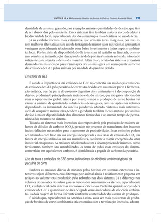231CAPÍTULO 18 • Melhoramento Genético de Bovinos de Corte no Contexto Ambiental Global
densidade de animais, gerando, por exemplo, maiores quantidades de dejetos, que têm
de ser absorvidos pelo ambiente. Esses sistemas têm também maiores riscos de afetar a
biodiversidade local, especialmente devido a mudanças mais drásticas no uso da terra.
Já os estabelecimentos mais extensivos, que utilizam áreas marginais, por não te-
rem melhores alternativas para uso de forragem de menor valor nutricional, apresentam
vantagens especialmente relacionadas com baixo investimento e baixo impacto ambien-
tal local. Porém, além da disponibilidade de áreas com tal aptidão ser limitada, os siste-
mas com baixa intensiﬁcação têm a produtividade por área bastante reduzida, não sendo
suﬁciente para atender a demanda mundial. Além disso, o fato dos sistemas extensivos
demandarem mais tempo para terminação dos animais gera um consequente aumento
das emissões de GEE pelos animais por unidade do produto obtido.
Emissões de GEE
É sabida a importância das emissões de GEE no contexto das mudanças climáticas.
As emissões de GEE pela pecuária de corte são devidas em sua maior parte à fermenta-
ção entérica, que faz parte do processo digestivo dos ruminantes e à decomposição de
dejetos, produzindo principalmente metano e óxido nitroso, que são gases relacionados
com o aquecimento global. Ainda por muito tempo a produção de carne bovina vai
causar a emissão de quantidades substanciais desses gases, com variações nos volumes
dependendo da intensidade do sistema produtivo adotado. Sistemas mais intensivos,
além de ocuparem menos terra, tendem a produzir também menos metano por animal,
devido à maior digestibilidade dos alimentos fornecidos e ao menor tempo de perma-
nência dos mesmos no sistema.
Todavia, os sistemas mais intensivos são responsáveis pela produção de maiores vo-
lumes de dióxido de carbono (CO2
), gerados no processo de manufatura dos insumos
industrializados necessários para o aumento de produtividade. Essas emissões podem
ser estimadas com base em sua energia incorporada e nas taxas de emissão de CO2
das
fontes de energia utilizadas em sua manufatura, conforme a matriz energética do setor
industrial em questão. As emissões relacionadas com a decomposição de insumos, como
fertilizantes, também são contabilizadas. A soma de todas essas emissões do sistema,
convertidas em equivalentes-carbono, é considerada a pegada de carbono da pecuária.
Uso da terra e emissões de GEE como indicadores de eficiência ambiental global da
pecuária de corte
Embora as emissões diárias de metano pelos bovinos em sistemas extensivos e in-
tensivos sejam diferentes, essa diferença por animal ainda é relativamente pequena em
relação ao volume total produzido pelo rebanho nos dois sistemas. Já a diferença nos
volumes de emissões de outros gases relacionados com insumos externos, especialmente
CO2
, é substancial entre sistemas intensivos e extensivos. Portanto, quando se considera
emissões de GEE e quantidade de área ocupada como indicadores de eﬁciência ambien-
tal, os dois reagem de forma diferente conforme a intensidade do sistema de produção.
É sabido que, especialmente na América Latina, cada vez mais os sistemas de produ-
ção de bovinos de corte combinam a cria extensiva com a terminação intensiva, adotan-
 