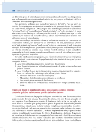 Melhoramento Genético Aplicado em Gado de Corte232
do diferentes graus de intensiﬁcação conforme as condições locais. Por isso é importante
que ambos os critérios sejam considerados de forma integrada na avaliação da eﬁciência
ambiental de tais sistemas produtivos.
Para permitir a utilização dos indicadores “emissões de GEE” e “uso da terra”, no
sentido de área ocupada, combinados na avaliação de qualquer sistema de produção
de carne bovina, Bungenstab (2005) propôs uma metodologia derivada do conceito de
“ecological footprint” traduzido como “pegada ecológica” ou “rastro ecológico”. O autor
desenvolveu uma abordagem exclusiva para sistemas de pecuária de corte, que permite
comparar por meio de um indicador único, a relação área/emissões entre sistemas com
diferentes níveis de intensiﬁcação.
Nessa metodologia, as emissões diretas e indiretas do sistema são convertidas em
equivalentes-carbono, que por sua vez são convertidos em área, denominada “shadow
area” pelo referido método. A “shadow area” refere-se a uma área virtual, como, por
exemplo, de ﬂoresta plantada, que seria necessária para sequestrar o carbono equivalente
ao total de emissões do sistema. Dessa forma é possível combinar os dois indicadores
para avaliação de sistemas de produção com diferentes níveis de intensiﬁcação em qual-
quer fase do processo produtivo.
Portanto, o indicador único proposto, que é a área total necessária para obtenção de
uma unidade de carne, chamado de pegada ecológica da pecuária, é composto por três
categorias de área:
1. Área física utilizada para pastejo e manutenção dos animais;
2. Área física eventualmente utilizada para produção de grãos e outros alimentos
para os animais;
3. Área virtual de ﬂoresta que seria necessária unicamente para sequestrar o equiva-
lente em carbono das emissões geradas pelos seguintes fatores:
• Emissões diretas dos animais e seus dejetos;
• Manufatura de todos os insumos utilizados na produção;
• Decomposição de resíduos de fertilizantes;
• Emissões diretas dos combustíveis e outras fontes de energia utilizadas no sis-
tema.
O potencial de uso da pegada ecológica da pecuária como índice de eficiência
ambiental global no melhoramento genético de bovinos de corte
O índice ﬁnal derivado da pegada ecológica é a quantidade total de área necessária
para produção de uma unidade de carne pelo sistema. No caso de sua aplicação em
um programa de melhoramento genético de bovinos, o índice seria, por exemplo, hec-
tares de terra utilizados por quilograma de ganho de peso em determinado período.
Naturalmente, o cálculo desse índice é bastante complexo, pois demanda o monitora-
mento detalhado de cada sistema produtivo, inventariando todos os fatores de produ-
ção e volumes de recursos utilizados. O método exige também atenção para detalhes,
como a contabilização harmonizada dos fatores de produção e a deﬁnição de períodos
de amortização de infraestrutura, que podem inﬂuenciar o índice ﬁnal. Nesse método, a
área total necessária para cada animal é calculada para o sistema ou rebanho como um
todo, sendo, portanto, proporcionalmente menor por unidade de carne produzida por
 