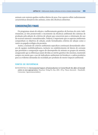233CAPÍTULO 18 • Melhoramento Genético de Bovinos de Corte no Contexto Ambiental Global
animais com maiores ganhos médios diários de peso. Esse aspecto reﬂete indiretamente
características desejáveis dos animais, como alta eﬁciência alimentar.
CONSIDERAÇÕES FINAIS
Os programas atuais de seleção e melhoramento genético de bovinos de corte, indi-
retamente, já vêm promovendo o incremento da eﬁciência ambiental dos sistemas de
produção pela adoção de critérios de seleção que concorrem para a otimização do uso
de recursos naturais e manufaturados. Todavia, é importante que os aspectos ambientais
componham os objetivos de seleção, sendo formalizados critérios de seleção como o
rastro ou pegada ecológica da pecuária.
Assim, a inclusão de critérios ambientais especíﬁcos continuará demandando esfor-
ços de equipes multidisciplinares, inclusive no estabelecimento de fatores de correção
que permitam a comparação segura do desempenho de animais ou grupos de animais,
assegurando que as diferenças sejam devidas ao mérito genético dos mesmos, mantendo
sempre em mente que o uso de indicadores ambientais irá fortalecer a cadeia produtiva
para as evidentes demandas da sociedade por produtos de menor impacto ambiental.
FONTES DE REFERÊNCIA
BUNGENSTAB, D.J. Environmental impacts of beef production in Central Brazil: the effect of intensiﬁ-
cation on area appropriation. Munchen: Verlag Dr. Hut, 2005. 199 p. Thesis (doctoral) - Humboldt-
Universitat. (Agrarwissenschaften).
 