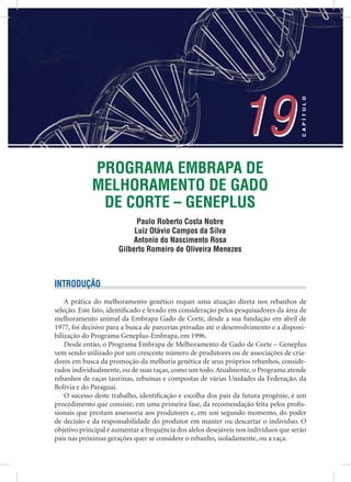 PROGRAMA EMBRAPA DE
MELHORAMENTO DE GADO
DE CORTE – GENEPLUS
Paulo Roberto Costa Nobre
Luiz Otávio Campos da Silva
Antonio do Nascimento Rosa
Gilberto Romeiro de Oliveira Menezes
19
CAPÍTULO
19
INTRODUÇÃO
A prática do melhoramento genético requer uma atuação direta nos rebanhos de
seleção. Este fato, identiﬁcado e levado em consideração pelos pesquisadores da área de
melhoramento animal da Embrapa Gado de Corte, desde a sua fundação em abril de
1977, foi decisivo para a busca de parcerias privadas até o desenvolvimento e a disponi-
bilização do Programa Geneplus-Embrapa, em 1996.
Desde então, o Programa Embrapa de Melhoramento de Gado de Corte – Geneplus
vem sendo utilizado por um crescente número de produtores ou de associações de cria-
dores em busca da promoção da melhoria genética de seus próprios rebanhos, conside-
rados individualmente, ou de suas raças, como um todo.Atualmente, o Programa atende
rebanhos de raças taurinas, zebuínas e compostas de várias Unidades da Federação, da
Bolívia e do Paraguai.
O sucesso deste trabalho, identiﬁcação e escolha dos pais da futura progênie, é um
procedimento que consiste, em uma primeira fase, da recomendação feita pelos proﬁs-
sionais que prestam assessoria aos produtores e, em um segundo momento, do poder
de decisão e da responsabilidade do produtor em manter ou descartar o indivíduo. O
objetivo principal é aumentar a frequência dos alelos desejáveis nos indivíduos que serão
pais nas próximas gerações quer se considere o rebanho, isoladamente, ou a raça.
 