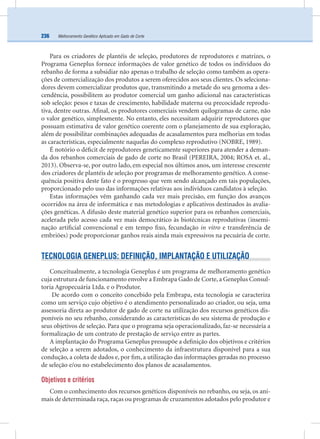 Melhoramento Genético Aplicado em Gado de Corte236
Para os criadores de plantéis de seleção, produtores de reprodutores e matrizes, o
Programa Geneplus fornece informações de valor genético de todos os indivíduos do
rebanho de forma a subsidiar não apenas o trabalho de seleção como também as opera-
ções de comercialização dos produtos a serem oferecidos aos seus clientes. Os seleciona-
dores devem comercializar produtos que, transmitindo a metade do seu genoma a des-
cendência, possibilitem ao produtor comercial um ganho adicional nas características
sob seleção: pesos e taxas de crescimento, habilidade materna ou precocidade reprodu-
tiva, dentre outras. Aﬁnal, os produtores comerciais vendem quilogramas de carne, não
o valor genético, simplesmente. No entanto, eles necessitam adquirir reprodutores que
possuam estimativa de valor genético coerente com o planejamento de sua exploração,
além de possibilitar combinações adequadas de acasalamentos para melhorias em todas
as características, especialmente naquelas do complexo reprodutivo (NOBRE, 1989).
É notório o déﬁcit de reprodutores geneticamente superiores para atender a deman-
da dos rebanhos comerciais de gado de corte no Brasil (PEREIRA, 2004; ROSA et. al.,
2013). Observa-se, por outro lado, em especial nos últimos anos, um interesse crescente
dos criadores de plantéis de seleção por programas de melhoramento genético. A conse-
quência positiva deste fato é o progresso que vem sendo alcançado em tais populações,
proporcionado pelo uso das informações relativas aos indivíduos candidatos à seleção.
Estas informações vêm ganhando cada vez mais precisão, em função dos avanços
ocorridos na área de informática e nas metodologias e aplicativos destinados às avalia-
ções genéticas. A difusão deste material genético superior para os rebanhos comerciais,
acelerada pelo acesso cada vez mais democrático às biotécnicas reprodutivas (insemi-
nação artiﬁcial convencional e em tempo ﬁxo, fecundação in vitro e transferência de
embriões) pode proporcionar ganhos reais ainda mais expressivos na pecuária de corte.
TECNOLOGIA GENEPLUS: DEFINIÇÃO, IMPLANTAÇÃO E UTILIZAÇÃO
Conceitualmente, a tecnologia Geneplus é um programa de melhoramento genético
cuja estrutura de funcionamento envolve a Embrapa Gado de Corte, a Geneplus Consul-
toria Agropecuária Ltda. e o Produtor.
De acordo com o conceito concebido pela Embrapa, esta tecnologia se caracteriza
como um serviço cujo objetivo é o atendimento personalizado ao criador, ou seja, uma
assessoria direta ao produtor de gado de corte na utilização dos recursos genéticos dis-
poníveis no seu rebanho, considerando as características do seu sistema de produção e
seus objetivos de seleção. Para que o programa seja operacionalizado, faz-se necessária a
formalização de um contrato de prestação de serviço entre as partes.
A implantação do Programa Geneplus pressupõe a deﬁnição dos objetivos e critérios
de seleção a serem adotados, o conhecimento da infraestrutura disponível para a sua
condução, a coleta de dados e, por ﬁm, a utilização das informações geradas no processo
de seleção e/ou no estabelecimento dos planos de acasalamentos.
Objetivos e critérios
Com o conhecimento dos recursos genéticos disponíveis no rebanho, ou seja, os ani-
mais de determinada raça,raças ou programas de cruzamentos adotados pelo produtor e
 