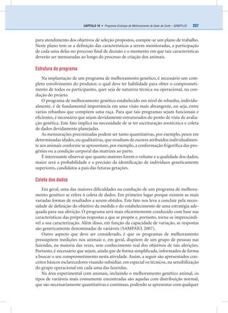 237CAPÍTULO 19 • Programa Embrapa de Melhoramento de Gado de Corte – GENEPLUS
para atendimento dos objetivos de seleção propostos, compõe-se um plano de trabalho.
Neste plano tem-se a deﬁnição das características a serem monitoradas, a participação
de cada uma delas no processo ﬁnal de decisão e o momento em que tais características
deverão ser mensuradas ao longo do processo de criação dos animais.
Estrutura do programa
Na implantação de um programa de melhoramento genético, é necessário um com-
pleto envolvimento do produtor, o qual deve ter habilidade para obter o comprometi-
mento de todos os participantes, quer seja de natureza técnica ou operacional, na con-
dução do projeto.
O programa de melhoramento genético estabelecido em nível de rebanho, individu-
almente, é de fundamental importância em uma visão mais abrangente, ou seja, entre
vários rebanhos que compõem uma raça. Para que tais programas sejam funcionais e
eﬁcientes, é necessário que sejam devidamente estruturados do ponto de vista de avalia-
ção genética. Este fato implica na necessidade de se ter escrituração zootécnica e coleta
de dados devidamente planejadas.
As mensurações preconizadas podem ser tanto quantitativas, por exemplo, pesos em
determinadas idades, ou qualitativas, que resultam de escores atribuídos individualmen-
te aos animais conforme se apresentam, por exemplo, a conformação frigoríﬁca das pro-
gênies ou a condição corporal das matrizes ao parto.
É interessante observar que quanto maiores forem o volume e a qualidade dos dados,
maior será a probabilidade e a precisão da identiﬁcação de indivíduos geneticamente
superiores, candidatos a pais das futuras gerações.
Coleta dos dados
Em geral, uma das maiores diﬁculdades na condução de um programa de melhora-
mento genético se refere à coleta de dados. Em primeiro lugar porque existem as mais
variadas formas de resultados a serem obtidos. Este fato nos leva a concluir pela neces-
sidade de deﬁnição do objetivo da medida e do estabelecimento de uma estratégia ade-
quada para sua aferição. O programa será mais eﬁcientemente conduzido com base nas
características das próprias respostas a que se propõe e, portanto, torna-se imprescindí-
vel a sua caracterização. Além disso, em função da capacidade de variação, as respostas
são genericamente denominadas de variáveis (SAMPAIO, 2007).
Outro aspecto que deve ser considerado, é que os programas de melhoramento
pressupõem medições nos animais e, em geral, dispõem de um grupo de pessoas nas
fazendas, na maioria das vezes, sem conhecimento real dos objetivos de tais aferições.
Portanto, é necessário que sejam, ainda que de forma simpliﬁcada, informados de forma
a buscar o seu comprometimento nesta atividade. Assim, a seguir são apresentados con-
ceitos básicos esclarecedores visando subsidiar, em especial os técnicos, na sensibilização
do grupo operacional em cada uma das fazendas.
Na área experimental com animais, incluindo o melhoramento genético animal, os
tipos de variáveis mais comumente encontradas são aquelas com distribuição normal,
que são necessariamente quantitativas e contínuas, podendo se apresentar com qualquer
 