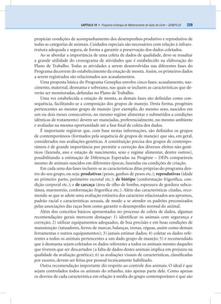 239CAPÍTULO 19 • Programa Embrapa de Melhoramento de Gado de Corte – GENEPLUS
propiciar condições de acompanhamento dos desempenhos produtivo e reprodutivo de
todas as categorias de animais. Cuidados especiais são necessários com relação à infraes-
trutura adequada e segura, de forma a garantir a preservação dos dados coletados.
Ao se abordar a importância de uma coleta de dados de qualidade, deve-se ressaltar
a grande utilidade do cronograma de atividades que é estabelecido na elaboração do
Plano de Trabalho. Todas as atividades a serem desenvolvidas nas diferentes fases do
Programa decorrem do estabelecimento da estação de monta.Assim, os primeiros dados
a serem registrados são relacionados aos acasalamentos.
Uma proposta básica do Programa Geneplus envolve cinco fases: acasalamento, nas-
cimento, maternal, desmama e sobreano, nas quais se incluem as características que de-
verão ser monitoradas, deﬁnidas no Plano de Trabalho.
Uma vez estabelecida a estação de monta, as demais fases são deﬁnidas como con-
sequência, facilitando-se a composição dos grupos de manejo. Desta forma, progênies
pertencentes ao mesmo grupo de manejo (por exemplo, do mesmo sexo, nascidos em
um ou dois meses consecutivos, no mesmo regime alimentar e submetidos a condições
idênticas de tratamento) devem ser manejadas, preferencialmente, no mesmo ambiente
e avaliadas na mesma oportunidade até a fase ﬁnal de coleta dos dados.
É importante registrar que, com base nestas informações, são deﬁnidos os grupos
de contemporâneos (formados pela sequência de grupos de manejo) que são, em geral,
considerados nas avaliações genéticas. A constituição precisa dos grupos de contempo-
râneos é de grande importância por permitir a correção dos diversos efeitos não gené-
ticos (fazenda, ano e estação de nascimento, sexo e regime alimentar, dentre outros),
possibilitando a estimação de Diferenças Esperadas na Progênie – DEPs comparáveis
mesmo de animais nascidos em diferentes épocas, fazendas ou condições de criação.
Em cada uma das fases incluem-se as características ditas próprias do programa den-
tro do seu grupo, ou seja: produtivas (pesos, ganhos de pesos etc.); reprodutivas (idade
ao primeiro parto, perímetro escrotal etc.); de biótipo (conformação frigoríﬁca, con-
dição corporal etc.); e de carcaça (área de olho de lombo, espessura de gordura subcu-
tânea, marmoreio, conformação frigoríﬁca etc.). Além das características citadas, reco-
menda-se que se adote uma avaliação rotineira dos caracteres relacionados aos aprumos,
padrão racial e características sexuais, de modo a se atender os padrões preconizados
pelas associações das raças bem como garantir o desempenho normal do animal.
Além dos conceitos básicos apresentados no processo de coleta de dados, algumas
recomendações gerais merecem destaque: 1) identiﬁcar os animais com segurança e
correção; 2) utilizar equipamentos adequados, de boa precisão e em boas condições de
manutenção (tatuadores, ferros de marcar, balanças, trenas, réguas, assim como demais
ferramentas e outros equipamentos); 3) jamais estimar dados; 4) coletar os dados refe-
rentes a todos os animais pertencentes a um dado grupo de manejo; 5) é recomendado
que à desmama sejam coletados os dados referentes a todos os animais mesmo daqueles
que tiverem que ser descartados (a falta de dados destes animais implica em prejuízo na
qualidade da avaliação genética); 6) as avaliações visuais de características, classiﬁcadas
por escores, devem ser feitas por pessoal tecnicamente habilitado.
Outra recomendação importante diz respeito ao controle dos animais. O ideal é que
sejam controlados todos os animais do rebanho, não apenas parte dele. Como apenas
os desvios de cada característica em relação à média do grupo contemporâneo é que são
 