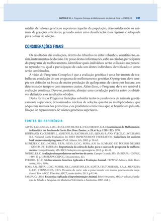 241CAPÍTULO 19 • Programa Embrapa de Melhoramento de Gado de Corte – GENEPLUS
médias de valores genéticos superiores àquelas da população, desconsiderando os ani-
mais de gerações anteriores, gerando assim uma classiﬁcação mais rigorosa e adequada
para os ﬁns de seleção.
CONSIDERAÇÕES FINAIS
Os resultados das avaliações, dentro do rebanho ou entre rebanhos, constituirão, as-
sim, instrumentos de decisão. De posse destas informações, cabe ao criador, participante
do programa de melhoramento, identiﬁcar quais indivíduos serão utilizados no proces-
so reprodutivo, qual a participação de cada um destes indivíduos identiﬁcados e como
serão combinados.
A visão do Programa Geneplus é que a avaliação genética é uma ferramenta de tra-
balho na condução de um programa de melhoramento genético. O programa deve sem-
pre ser deﬁnido na busca de maior produção de quilogramas de carne por hectare, em
determinado tempo e com menores custos. Além disso, o Programa deve ser sensível à
avaliação contínua. Deve-se, portanto, almejar uma correlação perfeita entre os objeti-
vos deﬁnidos e os resultados obtidos.
Desta forma, o Programa Geneplus subsidia tanto os produtores de animais geneti-
camente superiores, denominados núcleos de seleção, quanto os multiplicadores, que
adquirem animais dos primeiros, e os produtores comerciais que se beneﬁciam pela uti-
lização de reprodutores de valores genéticos superiores.
FONTES DE REFERÊNCIA
ALVES, R.G.O.; SILVA, L.O.C.; EUCLIDES FILHO, K.; FIGUEIREDO, G.R. Disseminação do Melhoramen-
to Genético em Bovinos de Corte. Rev. Bras. Zootec., v. 28, nº 6, p. 1219-1225, 1999.
BERTRAND, K.; CUNDIFF, L.; GOLDEN, B.; KACHMAN, S.D.; QUAAS, R.; VAN VLECK, D.; WILLIAMS,
R.E. National Cattle Evaluation. In: BEEF IMPROVEMENT FEDERATION. Guidelines for uniform
beef improvement programs. 8th
ed. Athens, GA, 2002. p. 50-65.
MENEZES, G.R.O.; NOBRE, P.R.N.; SILVA, L.O.C.; ROSA, A.N. In: SUMÁRIO DE TOUROS NELORE
- GENEPLUS | EMBRAPA. Importância da coleta de dados para o sucesso do programa de melhora-
mento. Campo Grande, MS: RICA Soluções em agronegócio, 2012. p. 40-41.
NOBRE, P.R.C. Avaliação de reprodutores em bovino de corte. Campo Grande, MS: EMBRAPA - CNPGC,
1989. 27 p. (EMBRAPA-CNPGC. Documentos, 42).
PEREIRA, J.C.C. Melhoramento Genético Aplicado à Produção Animal. FEPMVZ-Editora, Belo Hori-
zonte, 2004. 609p.
ROSA,A.N.; SILVA, L.O.C.; NOBRE, P.R.C.; MARTINS, E.N.; COSTA, F.P.; TORRES JR., R.A.A.; MENEZES,
G.R.O.; FERNANDES, C.E.S. Pecuária de corte: vale a pena investir em touros geneticamente supe-
riores? Rev. ABCZ, Uberaba: ABCZ, maio-junho, 2013, p.92-96.
SAMPAIO, I.B.M. Estatística Aplicada à Experimentação Animal. Belo Horizonte, MG: 3ª edição, Funda-
ção de Estudo e Pesquisa em Medicina Veterinária e Zootecnia, 2007. 264 p.
 