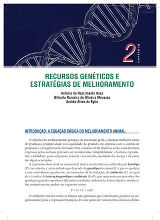 RECURSOS GENÉTICOS E
ESTRATÉGIAS DE MELHORAMENTO
Antonio do Nascimento Rosa
Gilberto Romeiro de Oliveira Menezes
Andréa Alves do Egito
2
CAPÍTULO
2
INTRODUÇÃO: A EQUAÇÃO BÁSICA DO MELHORAMENTO ANIMAL
O objetivo do melhoramento genético, de um modo geral, é alcançar melhores níveis
de produção, produtividade e/ou qualidade do produto em sintonia com o sistema de
produção e as exigências do mercado. Para o alcance deste objetivo, várias características
expressas pelos animais precisam ser monitoradas. Adaptabilidade, eﬁciência reprodu-
tiva, viabilidade, pesos corporais, taxas de crescimento, qualidade da carcaça e da carne
são alguns exemplos.
A expressão observável ou mensurável destas características, conhecida por fenótipo
(P), no entanto, é um resultado que depende do genótipo do animal (G), para o qual pai
e mãe contribuem igualmente, no momento da fecundação; do ambiente (E) no qual
ele é criado e da interação genótipo x ambiente (GxE), que representa as expressões dos
genótipos quando expostos a diferentes condições ambientais. Estas relações considera-
das conjuntamente podem ser expressas como:
P = G + E + GxE
O ambiente envolve todos os fatores não genéticos que contribuem, positiva ou ne-
gativamente, para a expressão fenotípica. De um ponto de vista restrito, inclui os efeitos
 