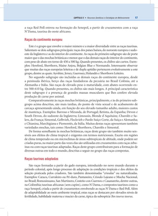 17CAPÍTULO 2 • Recursos Genéticos e Estratégias de Melhoramento
a raça Red Poll entrou na formação do Senepol, a partir de cruzamentos com a raça
N’Dama, taurina do oeste africano.
Raças do continente europeu
Este é o grupo que envolve o maior número e a maior diversidade entre as raças taurinas.
Salientam-se dois subgrupos principais: raças dos países baixos,do noroeste europeu e sudo-
este da Inglaterra e as do interior do continente.As raças do primeiro subgrupo são de porte
maiorqueodasmochasbritânicasemenorqueodas demaisraçasdointeriordocontinente,
com peso de abate em torno de 450 a 500 kg.Quando presentes,os chifres são curtos.Exem-
plos: Hereford, Shorthorn, Maine Anjou, Belgian Blue e Normando. Interessante observar
que muitas das raças europeias leiteiras e de dupla aptidão pertencem evolutivamente a este
grupo, dentre as quais: Ayrshire, Jersey, Guernsey, Holandês e Shorthorn Leiteiro.
No segundo subgrupo são incluídas as demais raças do continente europeu, desde
a península ibérica, berço das raças fundadoras da pecuária no Brasil Colônia, até a
Alemanha e Itália. São raças de elevado peso à maturidade, com abates ocorrendo en-
tre 500-610 kg. Quando presentes, os chifres são mais longos. A principal característica
deste subgrupo é a presença de grandes massas musculares que lhes confere elevada
produção de carne por animal.
Comparativamente às raças mochas britânicas, principalmente, e às do primeiro sub-
grupo acima descritas, são mais tardias, do ponto de vista sexual e de acabamento de
carcaça apresentando ainda, em função do seu elevado tamanho adulto, maiores custos
de mantença. Exemplos: Barroso e Miranda, de Portugal; Retinta, da Espanha; Devon e
South Devon, do sudoeste da Inglaterra; Limousin, Blonde d´Aquitaine, Charolês e Sa-
lers, da França; Simental, Gelbvieh, Fleckvieh e Pardo Suíço Corte, da Suíça e Alemanha;
e Chianina, Marchigiana e Piemontês, da Itália. Muitas destas raças apresentam também
variedades mochas, tais como: Hereford, Shorthorn, Charolês e Simental.
De forma semelhante às mochas britânicas, raças deste grupo são também muito sen-
síveis aos efeitos do clima tropical e exigentes em termos nutricionais. Exceto em regiões
de clima temperado ou em microclimas de áreas subtropicais de altitude, onde podem ser
criadas puras,na maior parte das vezes elas são utilizadas em cruzamentos com raças zebu-
ínas ou com raças taurinas adaptadas. Raças deste grupo contribuíram para a formação de
diversas outras em todo o mundo, descritas a seguir no grupo das raças compostas.
Raças taurinas adaptadas
São raças formadas a partir do gado europeu, introduzido no novo mundo durante o
período colonial, após longo processo de adaptação às condições tropicais e dos efeitos da
seleção praticada pelos criadores. São também denominadas “crioulas” ou naturalizadas.
Exemplos: Caracu, Curraleiro ou Pé-duro, Pantaneiro, Crioulo Lajeano e Mocha Nacional,
no Brasil; Romosinuano, San Martinero, Costeño con Cuernos e Casanareño, dentre outras,
na Colômbia; taurinas africanas (sem cupim), como N´Dama, e compostos taurinos como a
raça Senepol, criada a partir de cruzamentos envolvendo as raças N´Dama e Red Poll. Além
de adaptabilidade ao meio ambiente tropical, estas raças se destacam por elevados níveis de
fertilidade, habilidade materna e maciez da carne, típica da subespécie Bos taurus taurus.
 