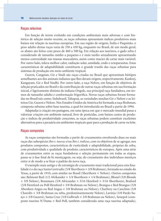 Melhoramento Genético Aplicado em Gado de Corte18
Raças zebuínas
Em função de terem evoluído em condições ambientais mais adversas e com his-
tórico de seleção muito recente, as raças zebuínas apresentam índices produtivos mais
baixos em relação às taurinas europeias. Em sua região de origem, Índia e Paquistão, o
peso adulto destas raças varia de 350 a 450 kg, enquanto no Brasil, de um modo geral,
os abates são feitos com pesos de 460 a 500 kg. Em relação aos taurinos, o gado zebu é
considerado de tamanho médio a pequeno e é mais tardio sexualmente apresentando
menos convexidade nas massas musculares, assim como maciez de carne mais variável.
Por outro lado, tolera melhor calor, radiação solar, umidade, endo e ectoparasitas. Estas
características de adaptabilidade constituem o grande trunfo das raças zebuínas para
sistemas de produção em meio ambiente tropical.
Guzerá, Cangaian, Gir e Sindi são raças criadas no Brasil que apresentam biótipos
semelhantes aos dos animais indianos que lhes deram origem, respectivamente, Kankrej,
Kangayam, Gir e Red Sindhi. Por outro lado, a raça Nelore, em função de objetivos de
seleção praticados no Brasil e da contribuição de outras raças zebuínas em sua formação
inicial, é ligeiramente distinta da indiana Ongole, sua principal raça fundadora, em ter-
mos de tamanho adulto e conformação frigoríﬁca. Novas raças zebuínas foram forma-
das no Brasil tais como: Indubrasil, Tabapuã, as variedades mochas Gir e Nelore e as lei-
teiras Gir, Guzerá e Nelore. Nos Estados Unidos da América foi formada a raça Brahman,
composta zebuína sobre base taurina, a qual foi introduzida no Brasil a partir de 1994.
Adaptadas à criação em pastagens, em uma época em que o mercado mundial passa a
valorizar criações em ambiente natural, livre de pesticidas, com baixos custos de produ-
ção e índices de produtividade crescentes, as raças zebuínas podem constituir excelentes
alternativas para a pecuária em ambientes tropicais quer para a produção de carne ou leite.
Raças compostas
As raças compostas são formadas a partir de cruzamentos envolvendo duas ou mais
raças das subespécies Bos t. taurus e/ou Bos t. indicus, com os objetivos de se agregar, nos
produtos compostos, características de rusticidade e adaptabilidade, próprias do zebu,
com produtividade e qualidade de produto, característicos do europeu. Após uma série
de cruzamentos entre as raças fundadoras e seleção permanente em todas as etapas,
passa-se à fase ﬁnal de bi mestiçagem, ou seja, do cruzamento dos indivíduos mestiços
entre si de modo a se ﬁxar o padrão da nova raça.
O exemplo mais antigo e de estratégia de cruzamento mais tradicional para esta ﬁna-
lidade é o da raça Santa Gertrudis (5/8 Shorthorn × 3/8 Brahman),formada no estado do
Texas, a partir de 1910, com similar no Brasil (Shorthorn × Nelore). Outros compostos
são: Belmont Red (1/2 Afrikander × 1/4 Shorthorn × 1/4 Brahman), Blonel (5/8 Blonde
× 3/8 Nelore), Bosnmara (5/8 Africander × 3/16 Hereford × 3/16 Shorthorn), Braford
(5/8 Hereford ou Poll Hereford × 3/8 Brahman ou Nelore), Brangus e Red Brangus (5/8
Aberdeen Angus ou Red Angus × 3/8 Brahman ou Nelore), Charbrey ou Canchim (5/8
Charolês × 3/8 Brahman ou zebu, predominantemente Nelore), Lavínia (5/8 Pardo Su-
íço × 3/8 Guzerá), Santa Cruz (5/8 Gelbvieh × 3/8 Brahman ou Nelore), Senepol (com-
posto taurino N´Dama × Red Poll, também considerada uma raça taurina adaptada),
 
